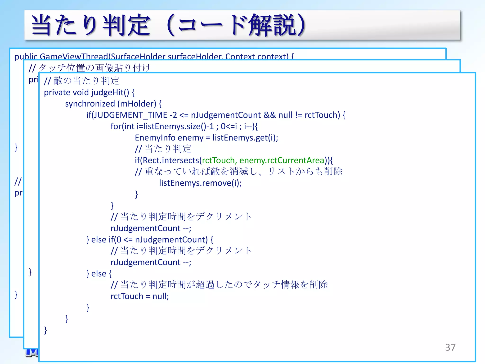 当たり判定（コード解説）
public GameViewThread(SurfaceHolder surfaceHolder, Context context) {
    // タッチ位置の画像貼り付け
               :
         各画像をインスタンス化
    private void dispTouch(Canvas canvas){
      // // 敵の当たり判定
      imgHammer1 = BitmapFactory.decodeResource(r, R.drawable.hammer);
           // Paintをインスタンス化
         private void judgeHit() {
      // 回転したハンマー画像を生成
           Paint paint =new Paint();
                synchronized (mHolder) {
      imgHammer2if(JUDGEMENT_TIME -2 <= nJudgementCount && null != rctTouch) {
                         = rotateImage(imgHammer1, 330);
           paint.setAntiAlias(true);
      imgHammer3 = rotateImage(imgHammer1, 300);
                               for(int i=listEnemys.size()-1 ; 0<=i ; i--){
           // タッチ位置にハンマーの貼り付け
               :                      EnemyInfo enemy = listEnemys.get(i);
}          if(null != rctTouch) { // 当たり判定
                  paint.setColor(Color.argb(255, 255, 255, 255));
                                      if(Rect.intersects(rctTouch, enemy.rctCurrentArea)){
                  // 時間とともに回転させる      // 重なっていれば敵を消滅し、リストからも削除
// ビットマップ回転させる    if(JUDGEMENT_TIME - listEnemys.remove(i); {
                                              1 <= nJudgementCount)
private Bitmap rotateImage(Bitmap bmp, float angle) { rctHammerSize, rctTouch, paint);
                          canvas.drawBitmap(imgHammer1,
                                      }
      int w = bmp.getWidth();
                  } else if(JUDGEMENT_TIME -2 == nJudgementCount) {
                               }
      int h = bmp.getHeight();
                          canvas.drawBitmap(imgHammer2, rctHammerSize, rctTouch, paint);
                               // 当たり判定時間をデクリメント
      Matrix matrix ={ new Matrix();
                  } else       nJudgementCount --;
      matrix.postRotate(angle, (float)w / 2f, (float)h{/ 2f);
                       } else if(0 <= nJudgementCount)                     // 画像を回転させるおまじない
                          canvas.drawBitmap(imgHammer3, rctHammerSize, rctTouch, paint);
      Bitmap dmy_img=Bitmap.createBitmap(w, h, Bitmap.Config.ARGB_8888);
                  }            // 当たり判定時間をデクリメント
      Canvas dmy_canvasnJudgementCount --;
           }                     = new Canvas(dmy_img);
    } dmy_canvas.drawBitmap(bmp, 0, 0, null);
                       } else {
      return Bitmap.createBitmap(dmy_img, 0, 0, w, h, matrix, true);
                               // 当たり判定時間が超過したのでタッチ情報を削除
}                              rctTouch = null;
                       }
                }
         }
                                                                                              37
 