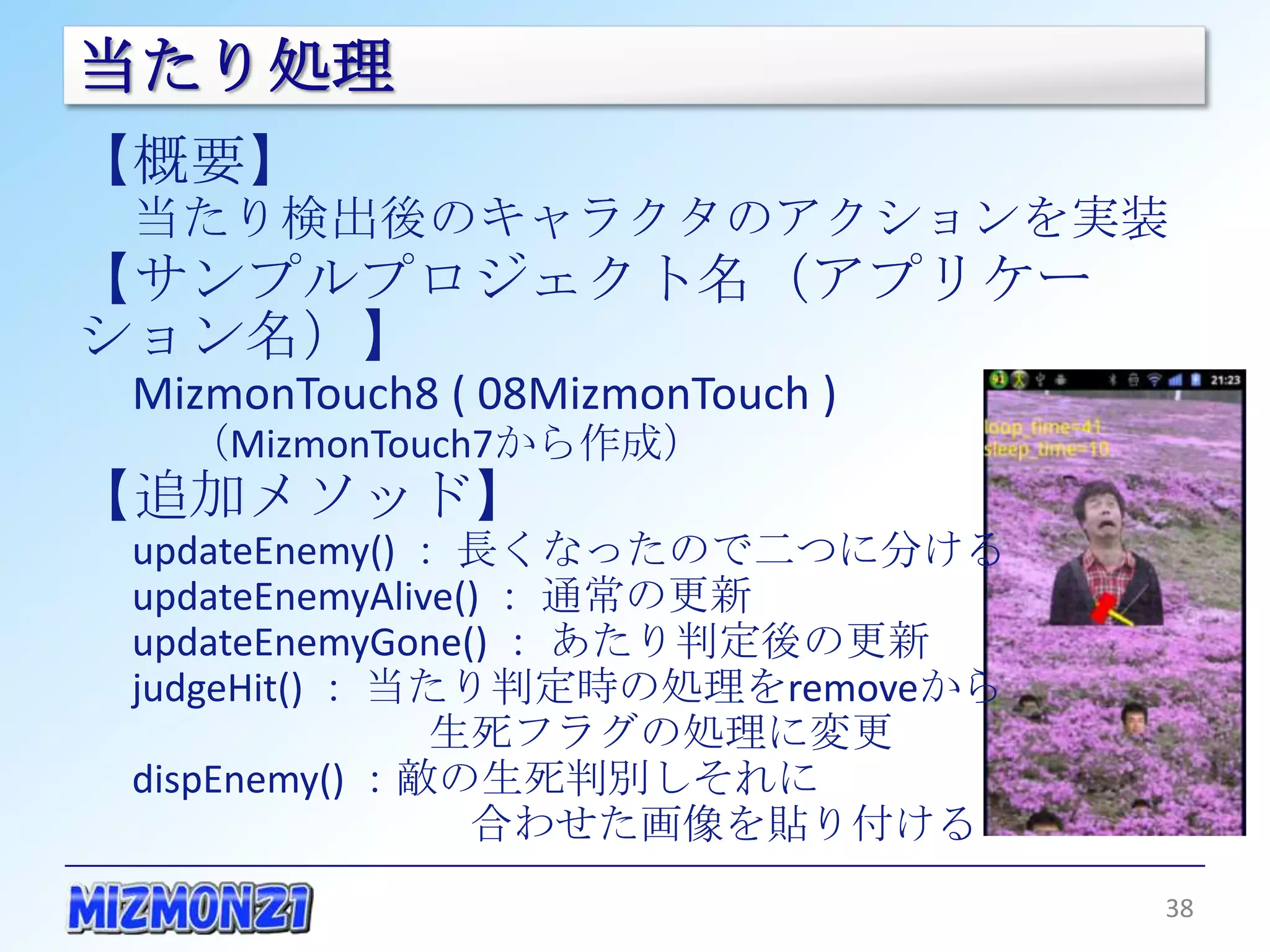 当たり処理
【概要】
 当たり検出後のキャラクタのアクションを実装
【サンプルプロジェクト名（アプリケーション名）】
 MizmonTouch8 ( 08MizmonTouch )
   （MizmonTouch7から作成）
【追加メソッド】
 updateEnemy() ： 長くなったので二つに分ける
 updateEnemyAlive() ： 通常の更新
 updateEnemyGone() ： あたり判定後の更新
 judgeHit() ： 当たり判定時の処理をremoveから
             生死フラグの処理に変更
 dispEnemy() ：敵の生死判別しそれに
              合わせた画像を貼り付ける


                                   38
 