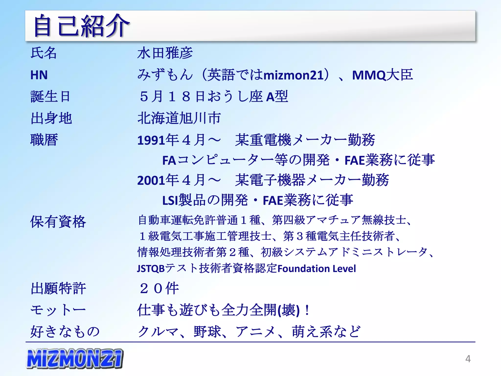 自己紹介
氏名      水田雅彦
HN      みずもん（英語ではmizmon21）、MMQ大臣
誕生日     ５月１８日おうし座 A型
出身地     北海道旭川市
職暦      1991年４月～ 某重電機メーカー勤務
            FAコンピューター等の開発・FAE業務に従事
        2001年４月～ 某電子機器メーカー勤務
            LSI製品の開発・FAE業務に従事
保有資格    自動車運転免許普通１種、第四級アマチュア無線技士、
        １級電気工事施工管理技士、第３種電気主任技術者、
        情報処理技術者第２種、初級システムアドミニストレータ、
        JSTQBテスト技術者資格認定Foundation Level
出願特許    ２０件
モットー    仕事も遊びも全力全開(壊)！
好きなもの   クルマ、野球、アニメ、萌え系など
                                          4
 