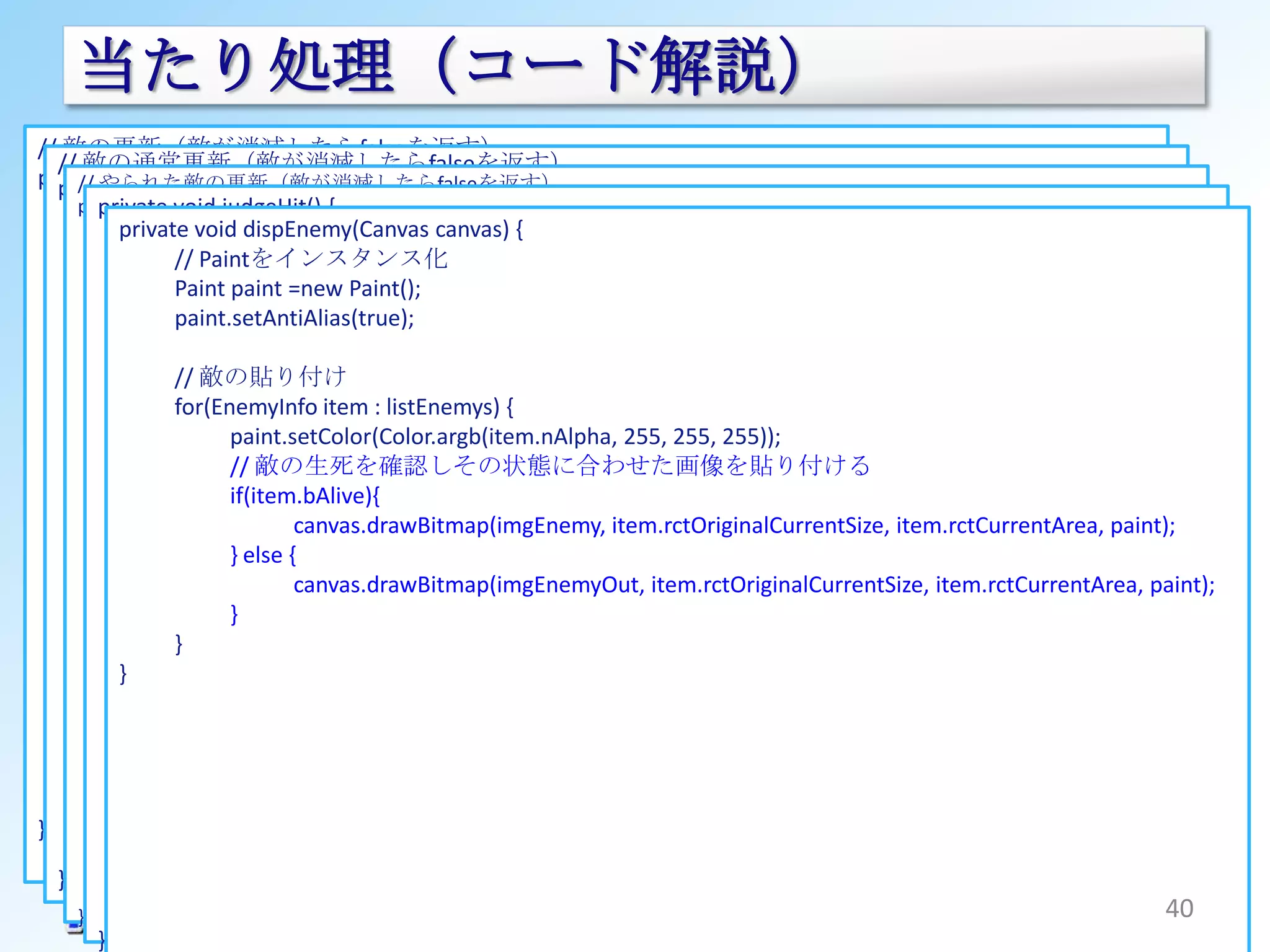 当たり処理（コード解説）
// 敵の更新（敵が消滅したらfalseを返す）
  // 敵の通常更新（敵が消滅したらfalseを返す）
private boolean updateEnemy(EnemyInfo enemy){
    // やられた敵の更新（敵が消滅したらfalseを返す）
  private boolean updateEnemyAlive(EnemyInfo enemy) {
      booleanvoid updateEnemyGone(EnemyInfo enemy) {
       private rv = judgeHit() {
         // boolean true;
    private動作カウントの更新
          private void dispEnemy(Canvas canvas) { {
            if(ENEMY_OUT_COUNT_MAX <= enemy.nCount)
          動作カウントの更新がどうかをウェイトから判断する
                synchronized (mHolder) {
      // if(0 >= enemy.nCount) {
                                        // 敵やれれ処理のカウントが最大時にインスタンスを削除
                  // return false;
                   //引っ込みきったのでインスンスを削除
                      Paintをインスタンス化 -2 <= nJudgementCount && null != rctTouch) {
                        if(JUDGEMENT_TIME
      if(0 >= enemy.nWaitCount) {
            }
            //// returnpaint =newi=listEnemys.size()-1 ; 0<=i ; i--){
                   Paint false;
                   ウェイトの初期化Paint();
                nCountを加算する     for(int
         } else if(0 < enemy.nAddition && (ENEMY_COUNT_MAX <= enemy.nCount || 1 > (Math.random() *
                   paint.setAntiAlias(true);
            enemy.nCount += enemy.nAddition; enemy = listEnemys.get(i);
                                         EnemyInfo
               enemy.nWaitCount = enemy.nSpeed;
         ENEMY_COUNT_MAX))) 当たり判定
            if(ENEMY_COUNT_MAX// { enemy.nCount){
                                           >=
                      最大サイズまで出現した場合またはランダムで折り返す場合
                  // // 敵が既定の最大サイズになるまでの処理
                   敵の生死を判断 判定するのはbAlive=trueの敵のみ
                      敵の貼り付け//
                   //増分をマイナスにする
               // // // オリジナルサイズの敵画像のサイズを更新
               if(enemy.bAlive) {item : listEnemys)&& Rect.intersects(rctTouch, enemy.rctCurrentArea)){
                  enemy.nAdditionif(enemy.bAlive {
                   for(EnemyInfo = -1;
                     // nCountから高さを算出
                                              // 重なっていれば生死フラグの処理をして消滅(やられ)処理を始める
         } else { enemy.rctOriginalCurrentSize.bottom = (int)(rctEnemyOriginalSize.bottom * enemy.nCount / ENEMY_COUNT_MAX);
                         //paint.setColor(Color.argb(item.nAlpha, 255, 255, 255));
                            敵が生きている場合の更新処理
                     // 特に何もしない
                        現在の敵の座標を更新
                  ; // // 敵の生死を確認しその状態に合わせた画像を貼り付ける
                                              enemy.bAlive = false;
         }               rv = updateEnemyAlive(enemy);
                     // nCountから高さを算出         enemy.nAddition = +1;                               // 引っ込んでる最中でも引き戻す
                     int if(item.bAlive){
               } else { height = (int)(enemy.rctEnemySize.bottom * enemy.nCount / ENEMY_COUNT_MAX);
                                              enemy.nSpeed = 0;                                   // 動作速度を最速にセットする
                         // 敵がやられている場合の更新処理 item.rctOriginalCurrentSize, item.rctCurrentArea, paint);
                                   canvas.drawBitmap(imgEnemy,
                     enemy.rctCurrentArea.top = enemy.rctOccupationArea.bottom - height;
         // nCountを加算する                       listEnemys.set(i, enemy);
            } else {
                         rv}= +={enemy.nAddition;
                             else
         enemy.nCountupdateEnemyGone(enemy);
                     // 敵やられ処理時で既定の最大サイズを超えた後の消去処理
                                         }
                                   canvas.drawBitmap(imgEnemyOut, item.rctOriginalCurrentSize, item.rctCurrentArea, paint);
               } // まずは敵画像のカレントサイズをオリジナルサイズにする
         // オリジナルサイズの敵画像のサイズを更新 }
                           }
      } else { enemy.rctOriginalCurrentSize = rctEnemyOriginalSize;
         // nCountから高さを算出       // 当たり判定時間をデクリメント
                   } // 敵の座標を更新
               // まだウェイトが必要な場合の処理
         enemy.rctOriginalCurrentSize.bottom = (int)(rctEnemyOriginalSize.bottom * enemy.nCount /
                                nJudgementCount --;
                     // nCountから高さを算出
          } // ウェイトカウントを減らす
         ENEMY_COUNT_MAX);
                     int}heightif(0 <= nJudgementCount) {
                          else = (int)(enemy.rctEnemySize.bottom * enemy.nCount / ENEMY_COUNT_MAX);
               enemy.nWaitCount --;
                                // 当たり判定時間をデクリメント
                     enemy.rctCurrentArea.top = enemy.rctOccupationArea.bottom - height;
      }  // 現在の敵の座標を更新
                     // nCountから幅を算出
                                nJudgementCount --;
         // nCountから高さを算出
                     int width = (int)((enemy.rctEnemySize.right * enemy.nCount / ENEMY_COUNT_MAX) - enemy.rctEnemySize.right);
         int height}= (int)(enemy.rctEnemySize.bottom * enemy.nCount / ENEMY_COUNT_MAX);
                          else {
                     enemy.rctCurrentArea.left = enemy.rctOccupationArea.left - (int)(width / 2);
                                // 当たり判定時間が超過したのでタッチ情報を削除
      return rv;enemy.rctCurrentArea.right = enemy.rctOccupationArea.right + (int)(width / 2);
         enemy.rctCurrentArea.top = enemy.rctOccupationArea.bottom - height;
}                    // 透過率を更新（だんだん薄くしていく）
                                rctTouch = null;
         return true;enemy.nAlpha = 255 - 255 * (enemy.nCount - ENEMY_COUNT_MAX) / (ENEMY_OUT_COUNT_MAX - ENEMY_COUNT_MAX);
                        }
  }         }
                }
            return true;
    } }                                                                                                                         40
 