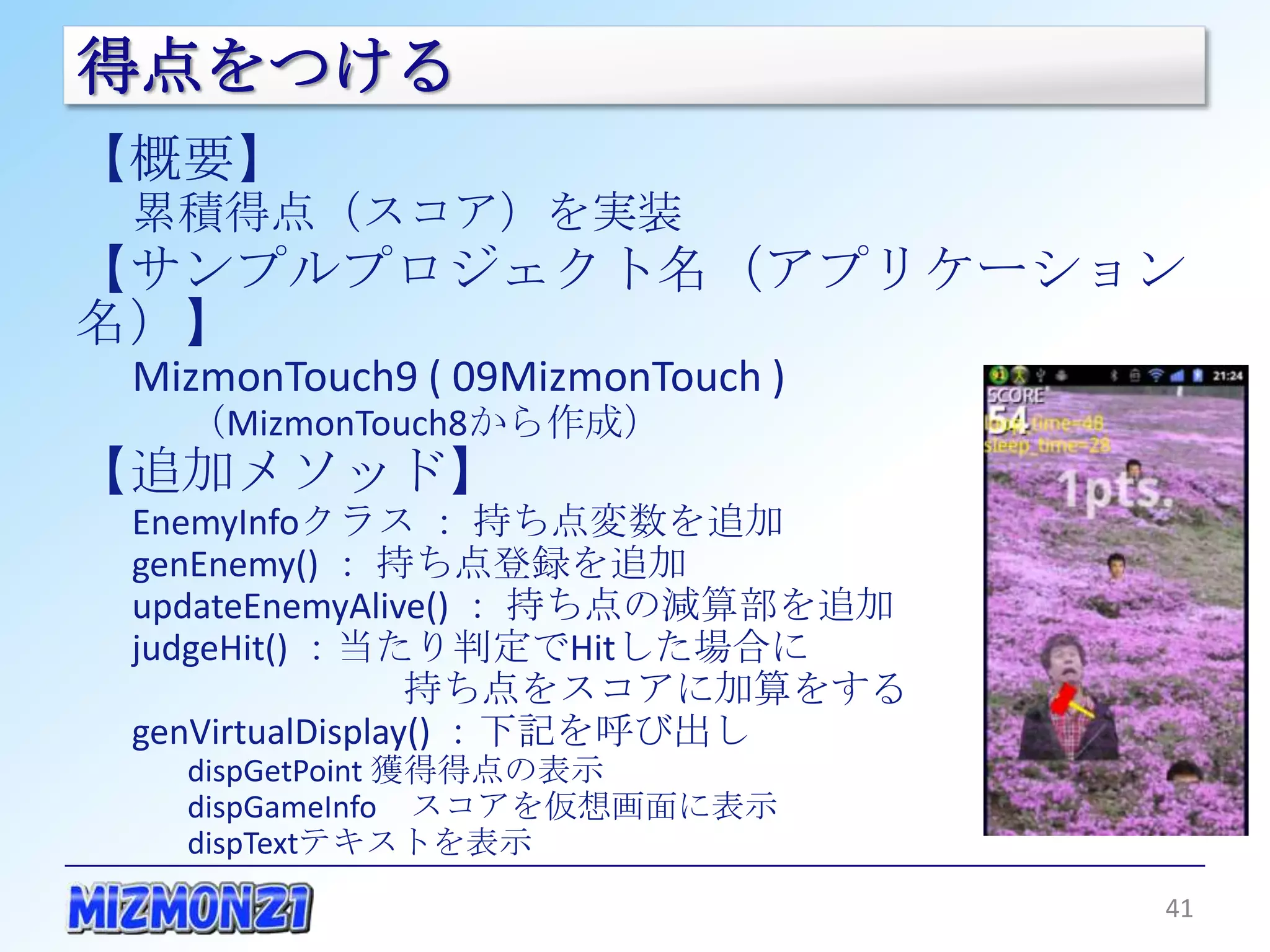 得点をつける
【概要】
 累積得点（スコア）を実装
【サンプルプロジェクト名（アプリケーション名）】
 MizmonTouch9 ( 09MizmonTouch )
   （MizmonTouch8から作成）
【追加メソッド】
 EnemyInfoクラス ： 持ち点変数を追加
 genEnemy() ： 持ち点登録を追加
 updateEnemyAlive() ： 持ち点の減算部を追加
 judgeHit() ：当たり判定でHitした場合に
             持ち点をスコアに加算をする
 genVirtualDisplay() ：下記を呼び出し
   dispGetPoint 獲得得点の表示
   dispGameInfo スコアを仮想画面に表示
   dispTextテキストを表示


                                   41
 