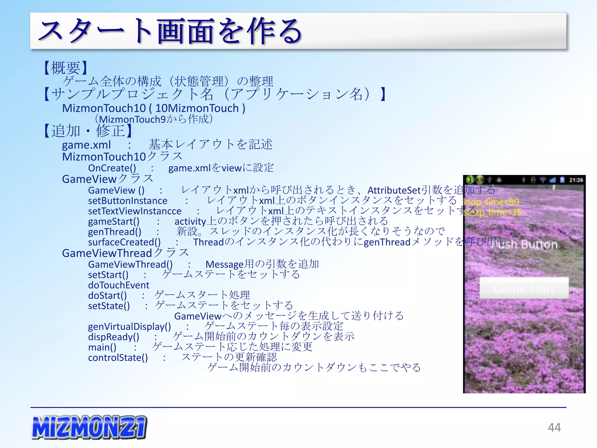 スタート画面を作る
【概要】
  ゲーム全体の構成（状態管理）の整理
【サンプルプロジェクト名（アプリケーション名）】
  MizmonTouch10 ( 10MizmonTouch )
       （MizmonTouch9から作成）
【追加・修正】
  game.xml ： 基本レイアウトを記述
  MizmonTouch10クラス
       OnCreate() ： game.xmlをviewに設定
  GameViewクラス
       GameView () ： レイアウトxmlから呼び出されるとき、AttributeSet引数を追加する
       setButtonInstance ： レイアウトxml上のボタンインスタンスをセットする
       setTextViewInstancce ： レイアウトxml上のテキストインスタンスをセットする
       gameStart() ： activity上のボタンを押されたら呼び出される
       genThread() ： 新設。スレッドのインスタンス化が長くなりそうなので
       surfaceCreated() ： Threadのインスタンス化の代わりにgenThreadメソッドを呼び出し
  GameViewThreadクラス
       GameViewThread() ： Message用の引数を追加
       setStart() ： ゲームステートをセットする
       doTouchEvent
       doStart() ： ゲームスタート処理
       setState() ： ゲームステートをセットする
                    GameViewへのメッセージを生成して送り付ける
       genVirtualDisplay() ： ゲームステート毎の表示設定
       dispReady() ： ゲーム開始前のカウントダウンを表示
       main() ： ゲームステート応じた処理に変更
       controlState() ： ステートの更新確認
                         ゲーム開始前のカウントダウンもここでやる




                                                                  44
 
