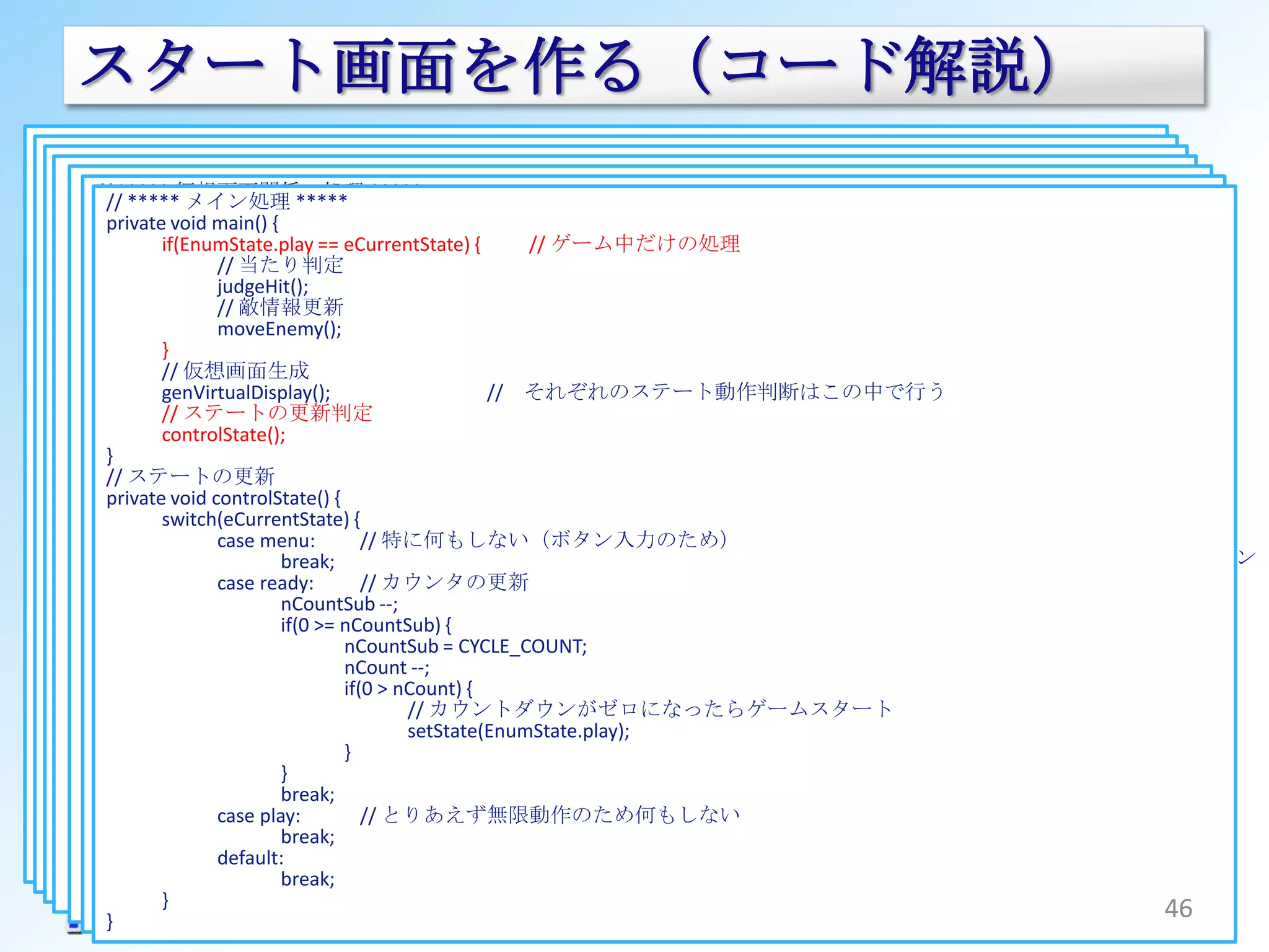 スタート画面を作る（コード解説）
<?xml version="1.0" encoding="utf-8"?>
 publicGameView extends SurfaceView implements SurfaceHolder.Callback {
   class GameViewThread extendsextends Activity {
           class MizmonTouch10
<FrameLayout xmlns:android="http://schemas.android.com/apk/res/android"                              @Override
    class
        // ***** メイン処理
  android:layout_width="fill_parent"
                                                Thread {
      /*********************** 内部処理 ***********************/
         private 仮想画面関係の処理 ***** // Buttonのインスタンス
                                            btStart;
         ***** システム ***** mHandler; // TextViewのインスタンス
         //private Handler
      //// private TextView *****
              *****
                                                                                               game.xml
                       GameView mGameView; // ハンドラ // GameViewのインスタンス surfaceCreated(SurfaceHolder holder) {
           private Button                                                                            public void
           仮想画面（ビットマップ）を生成する>
         @Overridemain() { tvText;
  android:layout_height="fill_parent"                             // システムのステートのセット                          // スレッド生成
             // ゲーム全体のステート（状態遷移）
         private void
         ゲームのスタート処理 == context, AttributeSet attrs) {setState(EnumState state)genThread(holder);
      //private void genVirtualDisplay() {
           publicif(EnumState.play eCurrentState) private ゲーム中だけの処理
                     GameView(Context
         public void onCreate(Bundle savedInstanceState) {
        <jp.mizmon21.android.mizmontouch10.GameView
             enum EnumState{{                                     {    //  void                               {
      private void doStart() (mHolder) {
                 synchronized                                            synchronized (mHolder) {
                       menu, 当たり判定
                     super(context, attrs);
                             //
          android:id="@+id/gameview"
               // 各変数の初期化     ：            ：                                          ここでGameViewを
                                                                               // メニュー画面                    :
                     : ready,judgeHit();                                        int bt_visibility = View.INVISIBLE;
                                                                                                     }
                           switch(eCurrentState) {
          android:layout_width="fill_parent"
                  // game.xmlを画面としてセットする                                       // ゲーム開始カウントダウン
           } nScore = 0; 敵情報更新
                             //
                                      case menu:
                       play,moveEnemy();                          // 特に何もしない（game.xmlを表示）
                                                                               // ゲーム動作中 : 貼り付けてる
                                                                                int tv_visibility = View.INVISIBLE;
          android:layout_height="fill_parent" />
               nCountSub = CYCLE_COUNT;
                  setContentView(R.layout.game);
           // ゲームスレッドの生成 break;
             } nCount = READY_COUNT_DOWN;
        <RelativeLayout
                                                                                String tv_text = "";
                   }                                                            // ステートをセットする
                                      case ready:
           private void genThread(SurfaceHolder holder) {
                  // GameViewのインスタンスを取得                           // ゲーム開始前のカウントダウンを表示する
             private仮想画面生成 eCurrentState = EnumState.menu;//
                   // EnumState
          android:layout_width="fill_parent"   dispReady(canvas); それぞれのステート動作判断はこの中で行う          現在のゲームのステート
                     // メソッドのインスタンス化
                   genVirtualDisplay();                             //          eCurrentState = state;
                  mGameView = (GameView)findViewById(R.id.gameview);
             /*********************** 外部から呼ばれるメソッド ***********************/
          android:layout_height="fill_parent"  break;
               // 敵情報の初期化GameViewThread(holder, mContext,                                                        View
                   // ステートの更新判定                                                 switch(eCurrentState){
             //listEnemys = new ArrayList<EnemyInfo>();敵の貼り付け new Handler() {
                コンストラクタ new play:
                     mThread =
                                      case
          android:gravity="center_horizontal">                    //                                            gameview // メニュー表示
                   controlState();
                     @Override                                                          case menu: （FramELayout）
                                               dispEnemy(canvas);
             public GameViewThread(SurfaceHolder surfaceHolder, Context context, Handler handler) {
         } // // 画面ボタンのインスタンス取得と動作処理の登録 bt_visibility = View.VISIBLE;
                  ゲームステートの変更タッチ位置にアイコンの貼り付け
                     public void handleMessage(Message message) {
                       this.mHandler = handler;//             // ハンドラーのインスタンス化
                                                                                                             （GameView）
         // ステートの更新
                 <Button // メッセージハンドラの生成（Threadからのメッセージをここで受け取る）
               setState(EnumState.ready);
                  Button bt_start = dispTouch(canvas);
                                               (Button)findViewById(R.id.button1); tv_visibility = View.VISIBLE;
                         :
      } privateandroid:id="@+id/button1“
                     void controlState() {
                                               // 倒した敵の獲得得点を表示する                                  { ここはこれまでと同じ
                                                                                                            （Relative Layout）
                  bt_start.setOnClickListener(new View.OnClickListener() tv_text = mContext.getString(R.string.tv_menu);
                       // ゲームステートの変更
                   switch(eCurrentState) {btStart.setVisibility(message.getData().getInt("bt_visibility"));
                       ：                       dispGetPoint(canvas);                             break;
                                          tvText.setVisibility(message.getData().getInt("tv_visibility"));
                                                   // 特に何もしない（ボタン入力のため）
                             case menu: onClick(View menuに状態を遷移にさせる
                   android:text="@string/bt_game“// v) {
                              public void // スコアの表示をする
                       setState(EnumState.menu);
                                                                                                                game.xml上の
             }
                                }
                                        // dispGameInfo(canvas);
                                                   // カウンタの更新
                                                                                        case ready:
                                          tvText.setText(message.getData().getString("tv_text"));
                                       break;
                       ： case ready:ボタンがクリックされた時に呼び出されます                                case play:
                                                                                                                  textView1 // ゲーム開始カウントダウン
                                                                                                                               // ゲーム動作中
             // スタートボタンが押されたときの処理。ゲームをスタートさせる  break;
                                        mGameView.gameStart();
                   android:visibility="visible" />
                     });               nCountSub --;                                    default:                 ボタンの処理
                                      default:
             public void setStart(){ >= nCountSub) {
           }                  }
                       doStart();
                                       if(0
                                               break;         // readyに状態を遷移させる
                                                                                                 break;            button1
                 <TextView                      nCountSub = CYCLE_COUNT;}
           public void}setButtonInstance(Button button_start) {
             } } });                            nCount --;
                   android:id="@+id/textView1" // レイアウト上のbuttonのインスタンス化
                     btStart = button_start; > nCount) {                        // メッセージを生成しGameViewに送り付ける
                  //：テキストのインスタンスを取得
        } } // タッチ処理
                                                if(0
                                                                                Message msg = mHandler.obtainMessage();
                                                        // カウントダウンがゼロになったらゲームスタート
             public boolean doTouchEvent(MotionEvent event) {
                  TextView tv_text = (TextView)findViewById(R.id.textView1);
           publicandroid:text=""(mHolder) { setState(EnumState.play); bundle = new Bundle();
                     void setTextViewInstancce(TextView text_view) {Bundle
        // ゲーム開始前のカウントダウンを表示する
                       synchronized
                  //：XMLの各パーツのインスタンスをGameViewに教えてやる
                     tvText = text_view; }                                      bundle.putInt("bt_visibility", bt_visibility);
                                  if(EnumState.play == { // レイアウト上のtextviewをインスタンス化
        private void dispReady(Canvas canvas)eCurrentState) { // 状態がplayのときのみタッチを有効にする
                                       }
                  mGameView.setButtonInstance(bt_start); bundle.putInt("tv_visibility", tv_visibility);
                   android:visibility="visible" />
           } // カウントダウンを表示する                 :
                                       break;                                   bundle.putString("tv_text", tv_text);
           // ゲーム開始ボタンが押された時の処理
                 String count = (0 == nCount) ? mContext.getString(R.string.txt_start) : "" + nCount;
                  mGameView.setTextViewInstancce(tv_text);
                             case play:
                                  }                // とりあえず無限動作のため何もしない
                 int x = (int)((VD_WIDTH / 2));
        </RelativeLayout>                                                       msg.setData(bundle);
         } public void (int)(VD_HEIGHT / 2);
                            gameStart() {
                 int } = default:
                       y
                                       break;
                     mThread.setStart();
</FrameLayout>return true;                                                      mHandler.sendMessage(msg);
                                                             // GameViewThreadにスタートを通知
 }               int size = (int)(96 * (float)(1f - (nCountSub - 1f) / CYCLE_COUNT));
                                       break;                            }
           } } dispText(canvas, count, x, y, Typeface.DEFAULT_BOLD, 255, size, DISP_CENTER);
                   }                                              }                                                                      46
        }}
 