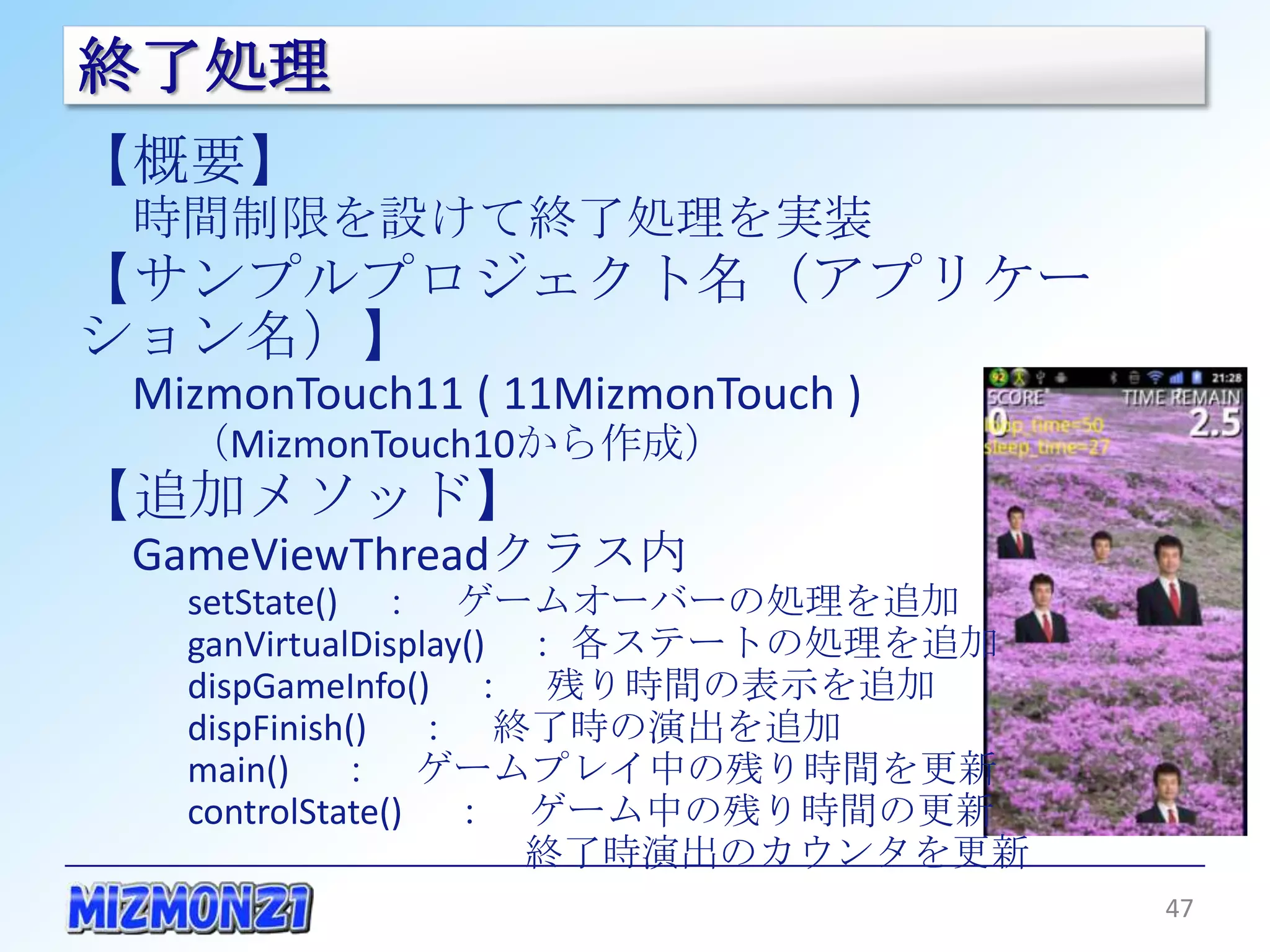終了処理
【概要】
 時間制限を設けて終了処理を実装
【サンプルプロジェクト名（アプリケーション名）】
 MizmonTouch11 ( 11MizmonTouch )
   （MizmonTouch10から作成）
【追加メソッド】
 GameViewThreadクラス内
   setState() ： ゲームオーバーの処理を追加
   ganVirtualDisplay() ： 各ステートの処理を追加
   dispGameInfo() ： 残り時間の表示を追加
   dispFinish() ： 終了時の演出を追加
   main() ： ゲームプレイ中の残り時間を更新
   controlState() ： ゲーム中の残り時間の更新
                    終了時演出のカウンタを更新

                                       47
 