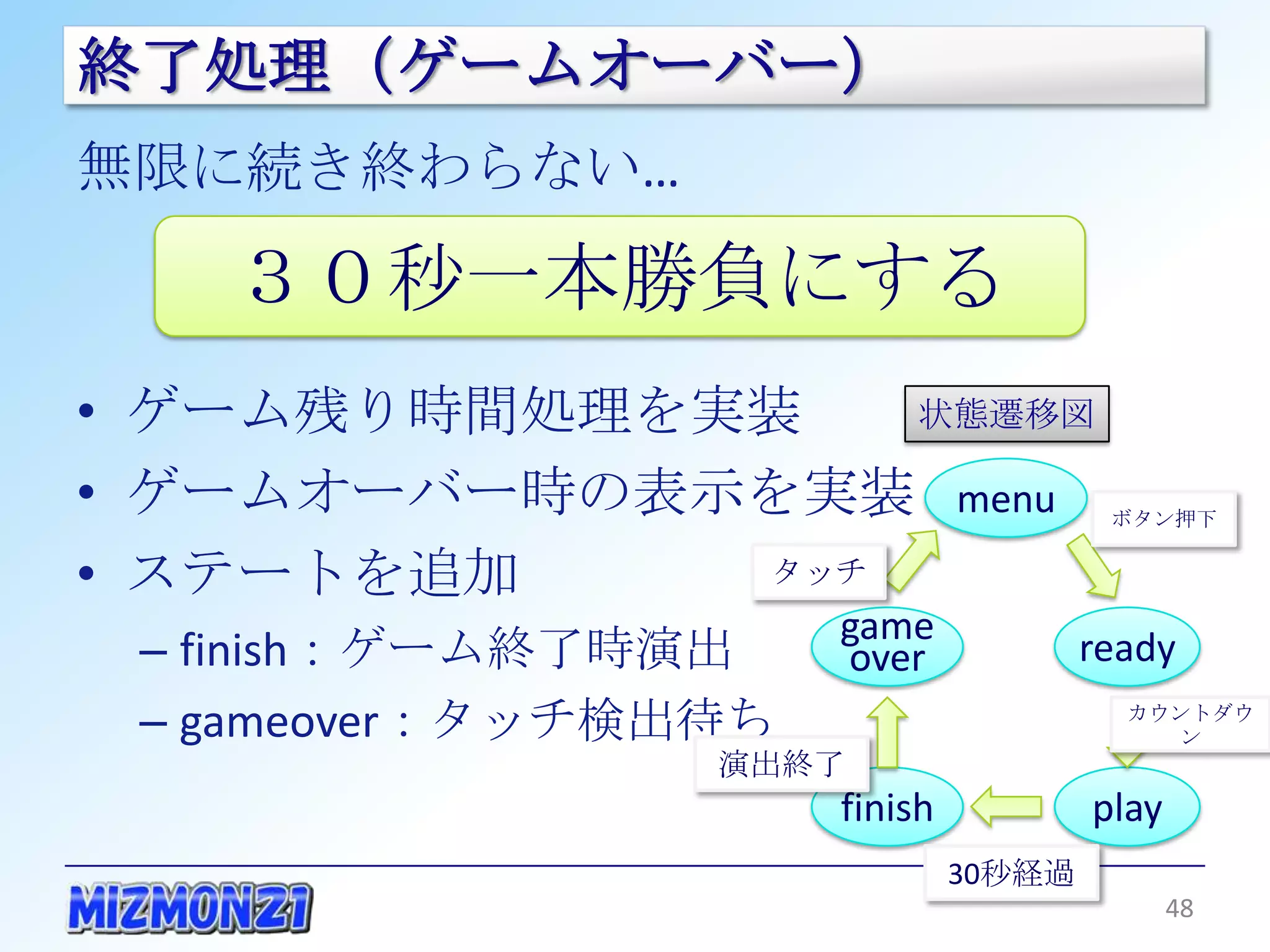 終了処理（ゲームオーバー）
無限に続き終わらない…

    ３０秒一本勝負にする
• ゲーム残り時間処理を実装               状態遷移図

• ゲームオーバー時の表示を実装                  menu     ボタン押下


• ステートを追加      タッチ
                         game
 – finish：ゲーム終了時演出       over             ready
 – gameover：タッチ検出待ち                         カウントダウン

                      演出終了
                         finish           play
                                  30秒経過
                                                 48
 