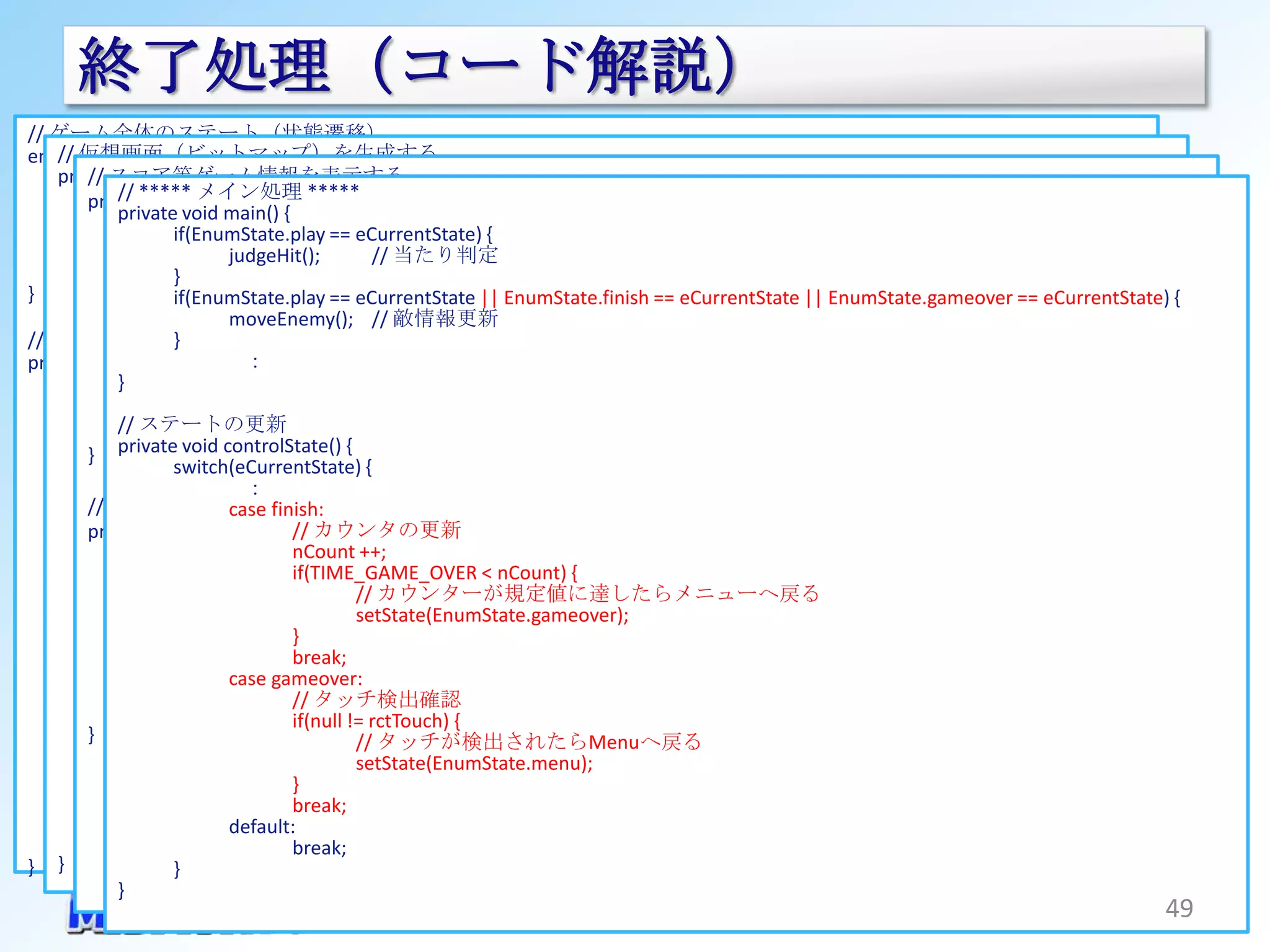 終了処理（コード解説）
// ゲーム全体のステート（状態遷移）
enum 仮想画面（ビットマップ）を生成する
    // EnumState {
        // スコア等ゲーム情報を表示する
    private void genVirtualDisplay() {
       menu,                         // メニュー画面
        private void メイン処理 *****
       ready, ***** dispGameInfo(Canvas canvas) {
            //
           synchronized (mHolder) {
            private void main() // ゲーム開始カウントダウン
                       :             {
       play, // 残り時間タイトルを表示する        // ゲーム動作中
                     if(EnumState.play == eCurrentState) {
                    switch(eCurrentState) { // 当たり判定
                                     // ゲーム終了
       finish, String titlejudgeHit();
                              = mContext.getString(R.string.txt_time);
       gameover,case menu: // ゲームオーバー
                     }                    // 特に何もしない
                dispText(canvas, title, VD_WIDTH, DIAP_TITLE_POS_Y, Typeface.DEFAULT, 255, DISP_TITLE_SIZE, DISP_RIGHT);
}                            break;
                // 残り時間を表示する eCurrentState || EnumState.finish == eCurrentState || EnumState.gameover == eCurrentState) {
                     if(EnumState.play ==
                    case ready:           // ゲーム開始前のカウントダウンを表示する
                             moveEnemy(); // 敵情報更新
                String time = String.format("%.1f", nGameTime);                     // 小数点以下１位まで表示する
// システムのステートのセット ：   }
                dispText(canvas, time, VD_WIDTH, DIAP_INFO_POS_Y, Typeface.DEFAULT_BOLD, 255, DISP_INFO_SIZE, DISP_RIGHT);
                               ：
                             break;
private void setState(EnumState state) {
            }       case play:
       synchronized (mHolder) {
                // スコアタイトルを表示する
                  ：                       ：
               ステートの更新
            // switch(eCurrentState){
                :            break;
        } private void controlState() {
                    casecase menu:
                          finish:                                // メニュー表示
                     switch(eCurrentState) {
                             // 敵の貼り付け
                                     ：
                               ：
                             dispEnemy(canvas);
        // ゲームオーバーのロゴを表示する   casebreak;
                                   finish:
                             // スコアの表示をする
                         case ready: カウンタの更新
                                       //                        // ゲーム開始カウントダウン
        private void dispFinish(Canvas canvas) {
                             dispGameInfo(canvas);
                         case play: nCount ++;                   // ゲーム動作中
                // ゲームオーバーメッセージを表示する
                             // ゲーム終了のロゴを表示する // ゲーム終了
                         case finish:  if(TIME_GAME_OVER < nCount) {
                String text dispFinish(canvas);
                              = mContext.getString(R.string.txt_finish);
                                  break;      // カウンターが規定値に達したらメニューへ戻る
                int x = (int)((VD_WIDTH /setState(EnumState.gameover);
                         case gameover: 2));
                             break;                              // ゲームオーバー
                int case gameover:
                    y = (int)(VD_HEIGHT / 2);View.INVISIBLE;
                                       }
                                  bt_visibility =
                             // 敵の貼り付け - (float)nCount
                                       break;
                int size = (int)(56 * (float)(1fView.VISIBLE; / CYCLE_COUNT)) + 40;
                                  tv_visibility =
                             casetv_text mContext.getString(R.string.tv_gameover);
                                   gameover:
                             dispEnemy(canvas);
                size = (40 > size) ? 40 :=size;
                                       // タッチ検出確認
                             // スコアの表示をする
                                  break;
                dispText(canvas, text, x, y, Typeface.DEFAULT_BOLD, 255, size, DISP_CENTER);
        }                default: if(null != rctTouch)
                             dispGameInfo(canvas); {
                             break;
                                  break;      // タッチが検出されたらMenuへ戻る
                                              setState(EnumState.menu);
               } default:              }
                             break; break;
               // メッセージを生成しGameViewに送り付ける
                  ： }        default:
       } }                             break;
} }                  }
            }
                                                                                                                        49
 