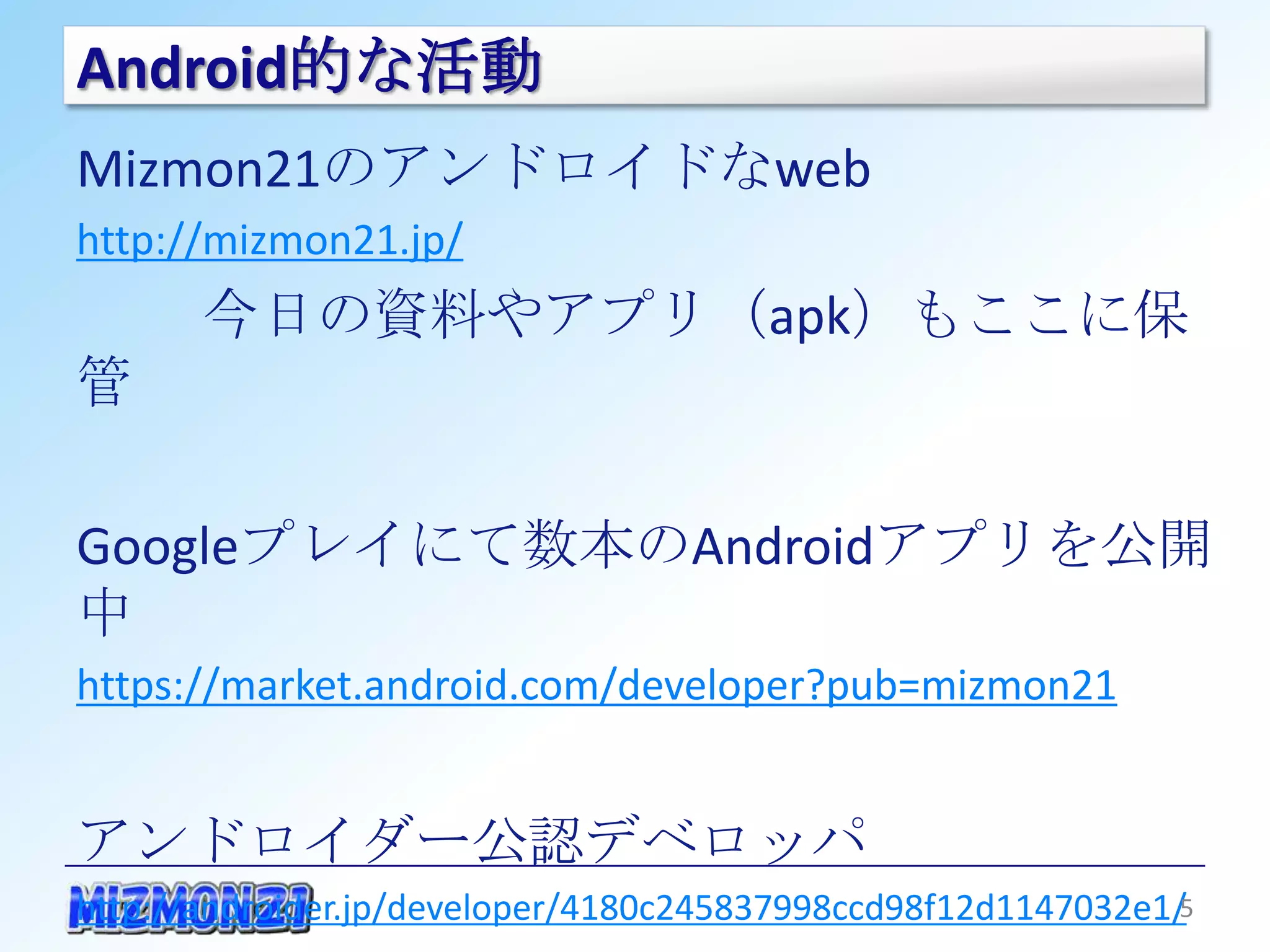 Android的な活動
Mizmon21のアンドロイドなweb
http://mizmon21.jp/
       今日の資料やアプリ（apk）もここに保管

Googleプレイにて数本のAndroidアプリを公開中
https://market.android.com/developer?pub=mizmon21


アンドロイダー公認デベロッパ
http://androider.jp/developer/4180c245837998ccd98f12d1147032e1/


                                                              5
 