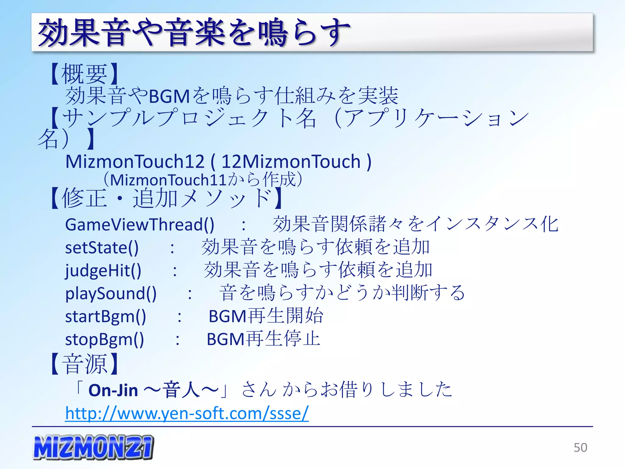 効果音や音楽を鳴らす
【概要】
 効果音やBGMを鳴らす仕組みを実装
【サンプルプロジェクト名（アプリケーション名）】
 MizmonTouch12 ( 12MizmonTouch )
   （MizmonTouch11から作成）
【修正・追加メソッド】
 GameViewThread() ： 効果音関係諸々をインスタンス化
 setState() ： 効果音を鳴らす依頼を追加
 judgeHit() ： 効果音を鳴らす依頼を追加
 playSound() ： 音を鳴らすかどうか判断する
 startBgm() ： BGM再生開始
 stopBgm() ： BGM再生停止
【音源】
 「 On-Jin ～音人～」さん からお借りしました
 http://www.yen-soft.com/ssse/

                                      50
 