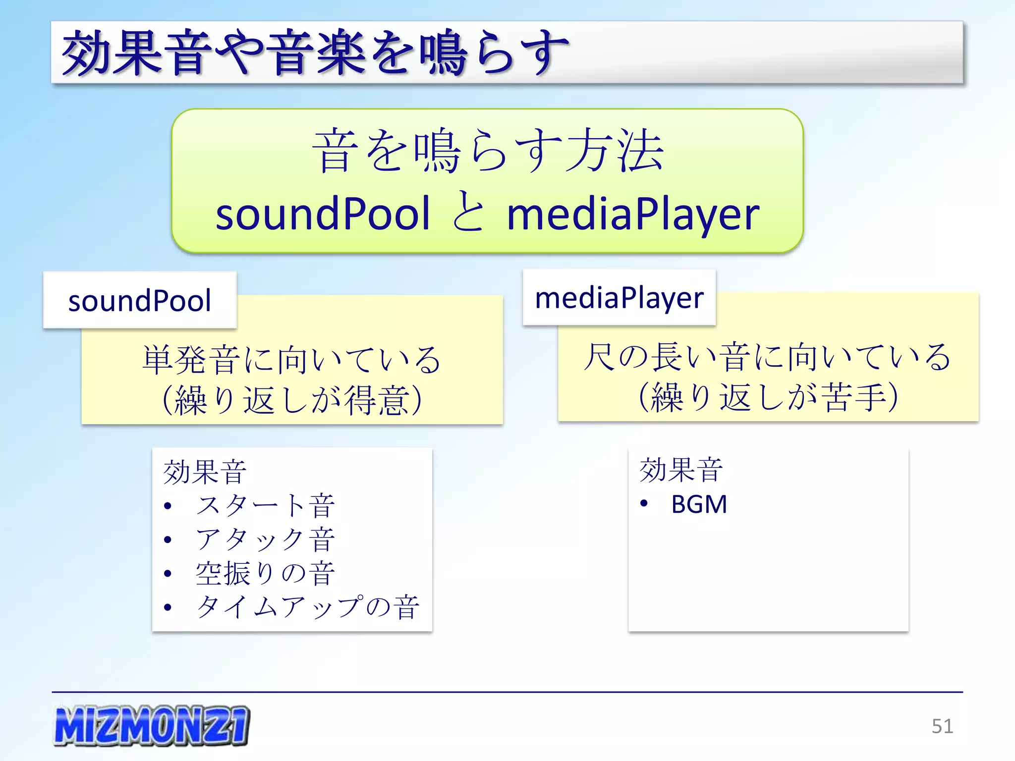 効果音や音楽を鳴らす
                音を鳴らす方法
            soundPool と mediaPlayer
soundPool                mediaPlayer
    単発音に向いている               尺の長い音に向いている
     （繰り返しが得意）                （繰り返しが苦手）

     効果音                       効果音
     • スタート音                   • BGM
     • アタック音
     • 空振りの音
     • タイムアップの音



                                       51
 