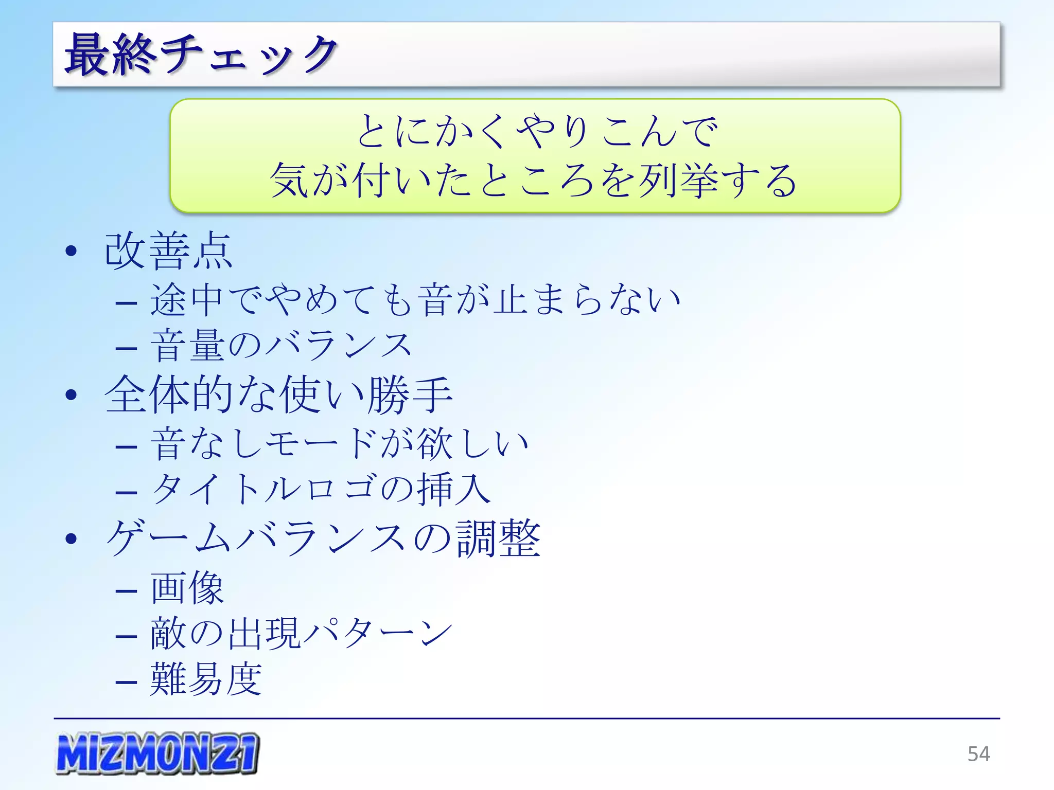 最終チェック
          とにかくやりこんで
        気が付いたところを列挙する
• 改善点
 – 途中でやめても音が止まらない
 – 音量のバランス
• 全体的な使い勝手
 – 音なしモードが欲しい
 – タイトルロゴの挿入
• ゲームバランスの調整
 – 画像
 – 敵の出現パターン
 – 難易度
                        54
 