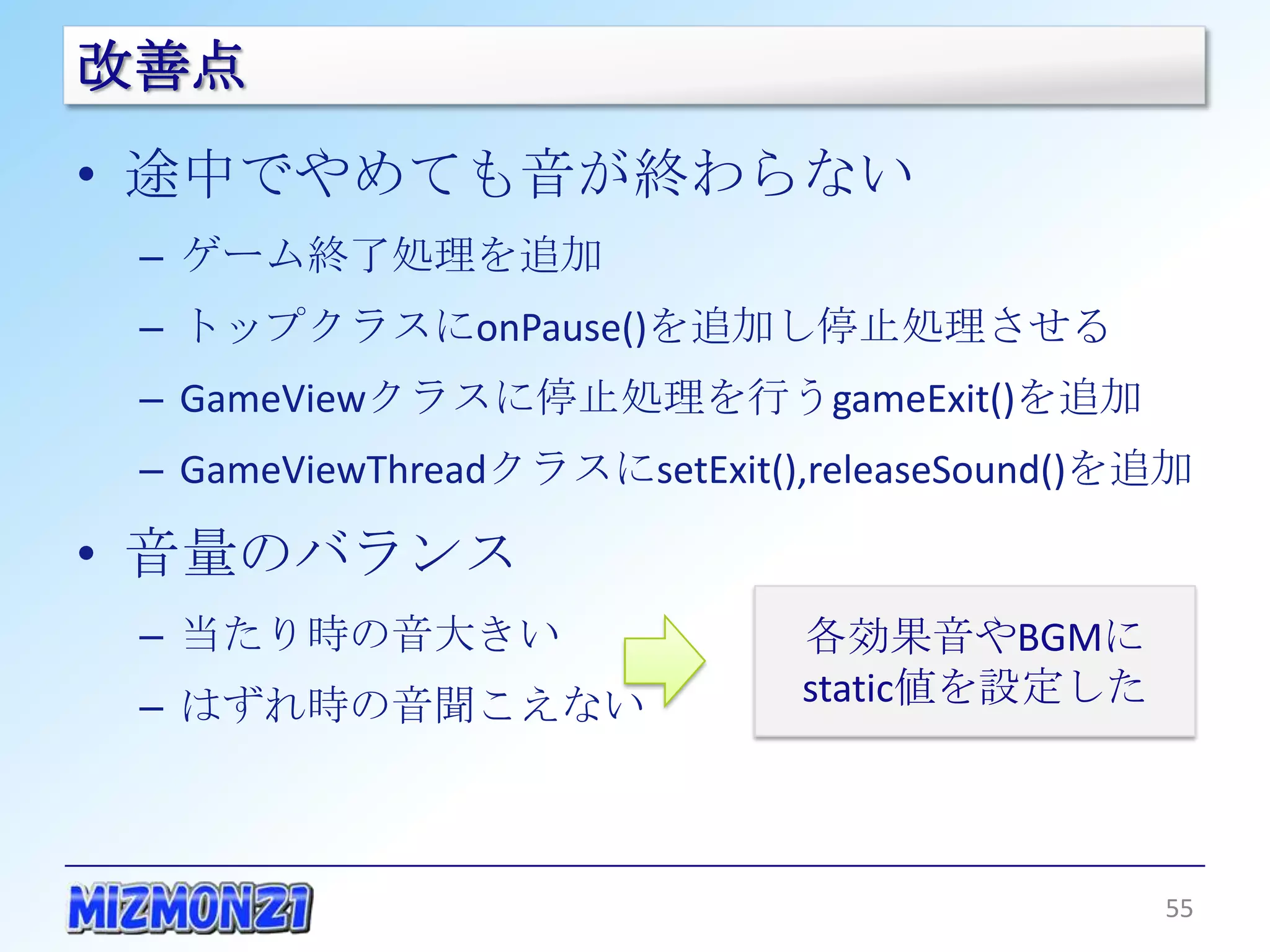 改善点
• 途中でやめても音が終わらない
 – ゲーム終了処理を追加
 – トップクラスにonPause()を追加し停止処理させる
 – GameViewクラスに停止処理を行うgameExit()を追加
 – GameViewThreadクラスにsetExit(),releaseSound()を追加

• 音量のバランス
 – 当たり時の音大きい                   各効果音やBGMに
 – はずれ時の音聞こえない                 static値を設定した




                                                   55
 