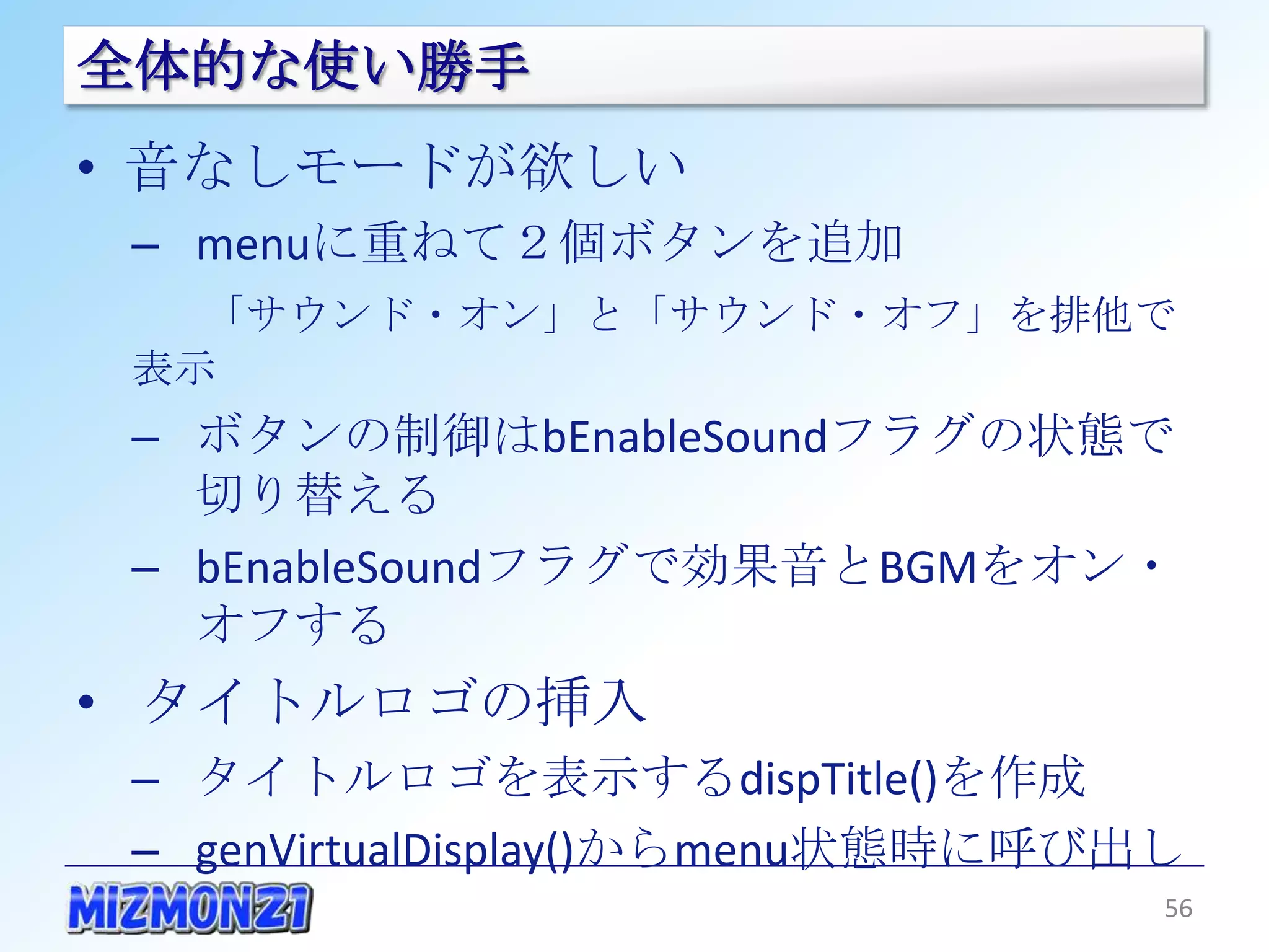全体的な使い勝手
• 音なしモードが欲しい
 – menuに重ねて２個ボタンを追加
   「サウンド・オン」と「サウンド・オフ」を排他で表示
 – ボタンの制御はbEnableSoundフラグの状態で切
   り替える
 – bEnableSoundフラグで効果音とBGMをオン・オフ
   する
• タイトルロゴの挿入
 – タイトルロゴを表示するdispTitle()を作成
 – genVirtualDisplay()からmenu状態時に呼び出し

                                       56
 