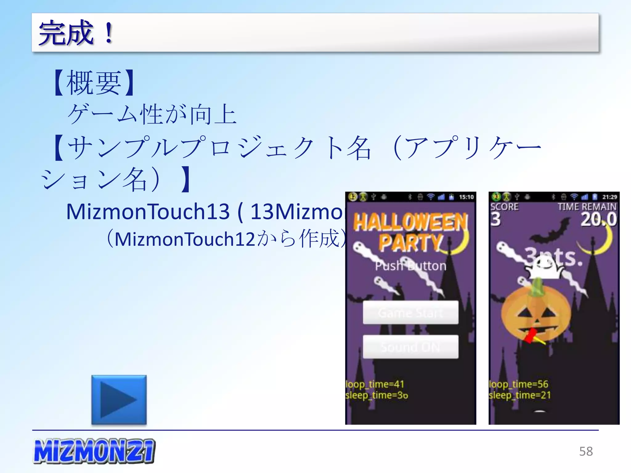 完成！
【概要】
 ゲーム性が向上
【サンプルプロジェクト名（アプリケーション名）】
 MizmonTouch13 ( 13MizmonTouch )
   （MizmonTouch12から作成）




                                   58
 