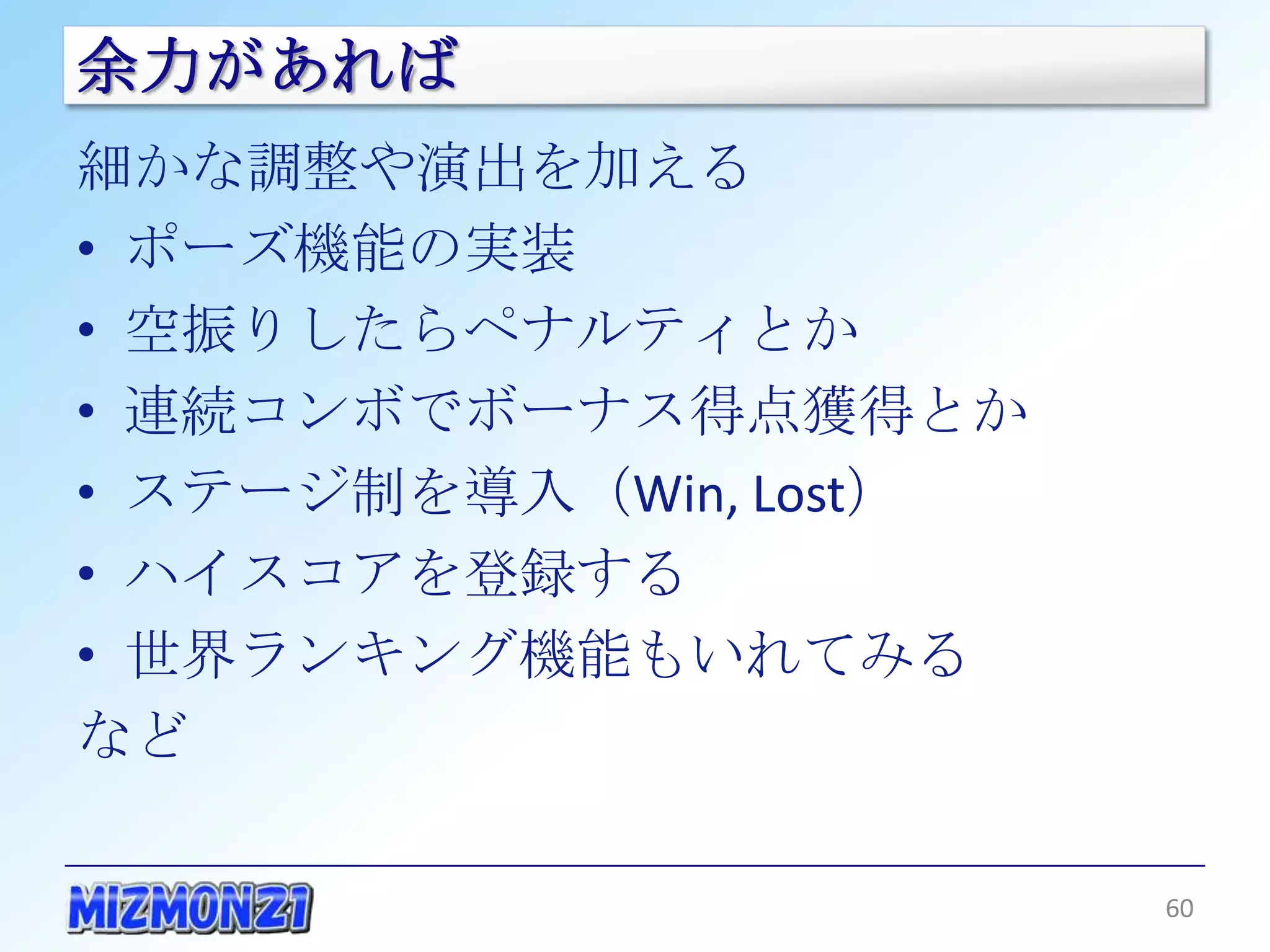 余力があれば
細かな調整や演出を加える
• ポーズ機能の実装
• 空振りしたらペナルティとか
• 連続コンボでボーナス得点獲得とか
• ステージ制を導入（Win, Lost）
• ハイスコアを登録する
• 世界ランキング機能もいれてみる
など

                        60
 