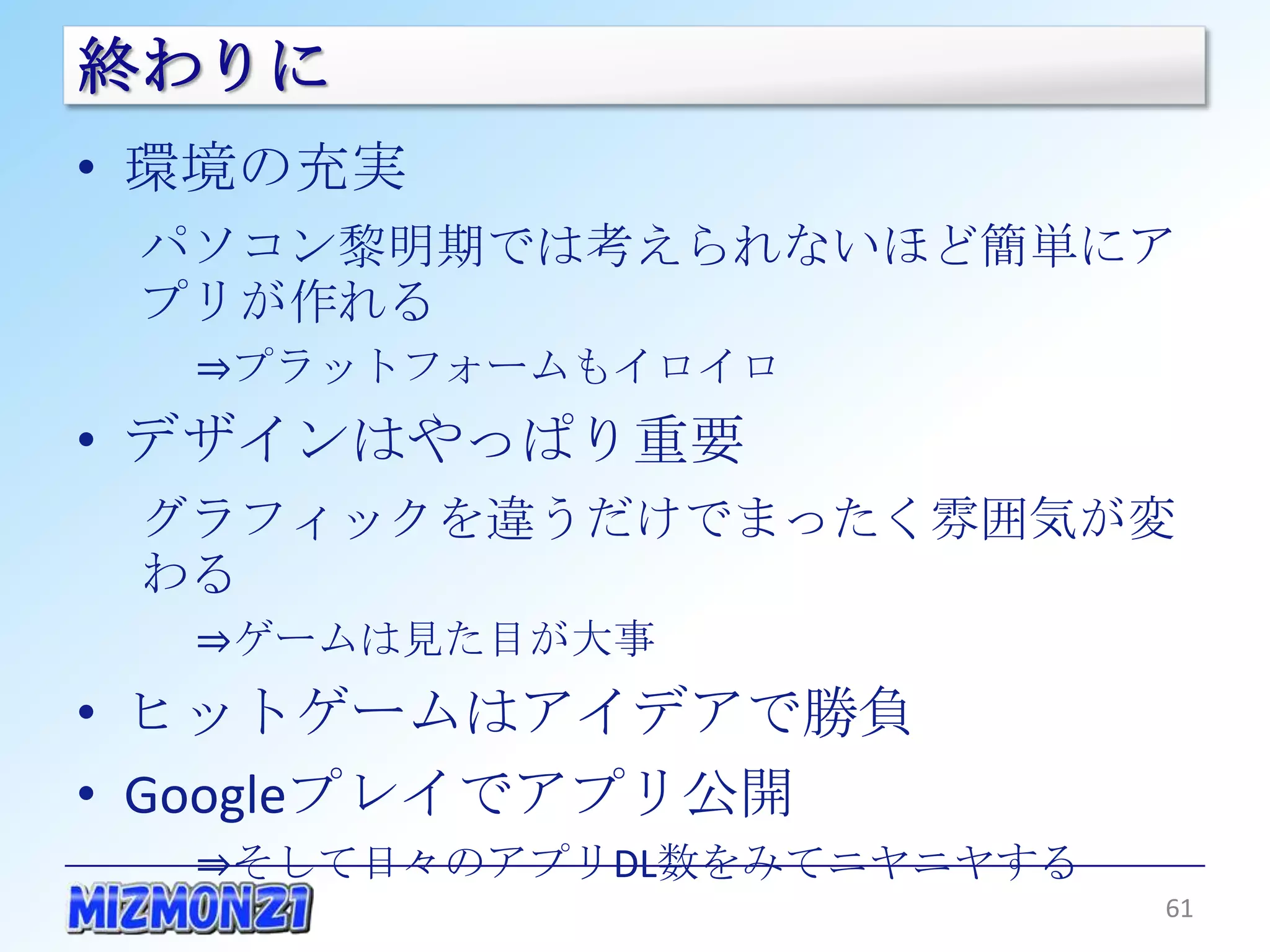 終わりに
• 環境の充実
 パソコン黎明期では考えられないほど簡単にアプリ
 が作れる
  ⇒プラットフォームもイロイロ
• デザインはやっぱり重要
 グラフィックを違うだけでまったく雰囲気が変わる
  ⇒ゲームは見た目が大事
• ヒットゲームはアイデアで勝負
• Googleプレイでアプリ公開
  ⇒そして日々のアプリDL数をみてニヤニヤする

                           61
 