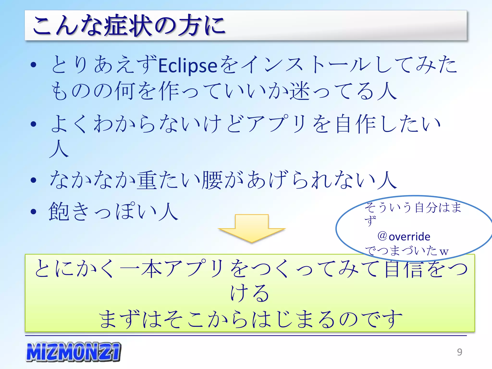 こんな症状の方に
• とりあえずEclipseをインストールしてみたもの
  の何を作っていいか迷ってる人
• よくわからないけどアプリを自作したい人
• なかなか重たい腰があげられない人
• 飽きっぽい人
                     そういう自分はまず
                      ＠override
                     でつまづいたｗ


とにかく一本アプリをつくってみて自信をつける
    まずはそこからはじまるのです
                              9
 
