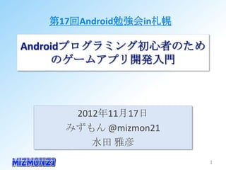 第17回Android勉強会in札幌

Androidプログラミング初心者のための
       ゲームアプリ開発入門



      2012年11月17日
     みずもん @mizmon21
         水田 雅彦
                        1
 
