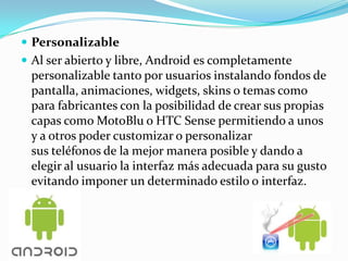  Personalizable
 Al ser abierto y libre, Android es completamente
 personalizable tanto por usuarios instalando fondos de
 pantalla, animaciones, widgets, skins o temas como
 para fabricantes con la posibilidad de crear sus propias
 capas como MotoBlu o HTC Sense permitiendo a unos
 y a otros poder customizar o personalizar
 sus teléfonos de la mejor manera posible y dando a
 elegir al usuario la interfaz más adecuada para su gusto
 evitando imponer un determinado estilo o interfaz.
 