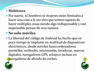  Multitarea
 Por suerte, ni hombres ni mujeres están limitados a
 hacer una cosa a la vez sino que somos capaces de
 hacer múltiples cosas siendo algo indispensable y casi
 impensable pensar de otra manera
 No solo móviles
 La libertad del código de Android ha hecho que en
  poco tiempo se implante en multitud de dispositivos
  electrónicos, desde móviles hasta ordenadores
  portátiles, netbooks, microondas, lavadoras, marcos
  digitales, navegadores GPS, relojes e incluso en
  navegadores de abordo de coches.
 