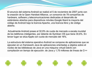 El anuncio del sistema Android se realizó el 5 de noviembre de 2007 junto con
la creación de la Open Handset Alliance, un consorcio de 78 compañías de
hardware, software y telecomunicaciones dedicadas al desarrollo de
estándares abiertos para dispositivos móviles.Google liberó la mayoría del
código de Android bajo la licencia Apache, una licencia libre y de código
abierto.

 Actualmente Android posee el 32,9% de cuota de mercado a escala mundial
de los teléfonos inteligentes, por delante de Symbian OS que tiene 30,6%. En
tercer lugar se sitúa Apple con cuota de mercado del 16%.

La estructura del sistema operativo Android se compone de aplicaciones que se
ejecutan en un framework Java de aplicaciones orientadas a objetos sobre el
núcleo de las bibliotecas de Java en una máquina virtual Dalvik con
compilación en tiempo de ejecución. de Java y 1,75 millones de líneas de C++
 