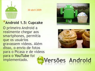 30 abril 2009




*Android 1.5: Cupcake
O primeiro Android a
realmente chegar aos
smartphones, permitia
que os usuários
gravassem vídeos. Além
disso, o envio de fotos
para o Picasa e de vídeos
para o YouTube foi
implementado.             *
 