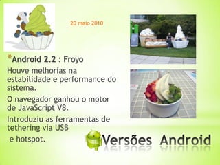 20 maio 2010




*Android 2.2 : Froyo
Houve melhorias na
estabilidade e performance do
sistema.
O navegador ganhou o motor
de JavaScript V8.
Introduziu as ferramentas de
tethering via USB
 e hotspot.             *
 