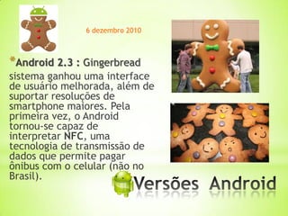 6 dezembro 2010



*Android 2.3 : Gingerbread
sistema ganhou uma interface
de usuário melhorada, além de
suportar resoluções de
smartphone maiores. Pela
primeira vez, o Android
tornou-se capaz de
interpretar NFC, uma
tecnologia de transmissão de
dados que permite pagar
ônibus com o celular (não no
Brasil).
                        *
 