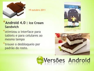 19 outubro 2011




*Android 4.0 : Ice Cream
 Sandwich
*otimizou a interface para
 tablets e para celulares ao
 mesmo tempo
*trouxe o desbloqueio por
 padrão do rosto.



                              *
 