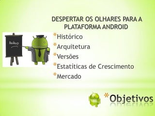DESPERTAR OS OLHARES PARA A
    PLATAFORMA ANDROID
*Histórico
*Arquitetura
*Versões
*Estatíticas de Crescimento
*Mercado

                *
 