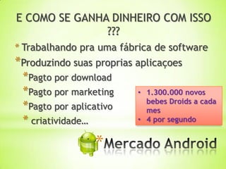 E COMO SE GANHA DINHEIRO COM ISSO
               ???
* Trabalhando pra uma fábrica de software
*Produzindo suas proprias aplicaçoes
 *Pagto por download
 *Pagto por marketing     • 1.300.000 novos
                            bebes Droids a cada
 *Pagto por aplicativo      mes
 * criatividade…          • 4 por segundo


                 *
 