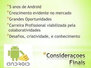 *5 anos de Android
*Crescimento evidente no mercado
*Grandes Oportunidades
*Carreira Profissional viabilizada pela
 colaboratividades
*Desafios, criatividade, e conhecimento


                     *
 
