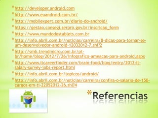 * http://developer.android.com
* http://www.euandroid.com.br/
* http://mobilexpert.com.br/diario-do-android/
* https://gestao.consegi.serpro.gov.br/inscricao_form
* http://www.mundodostablets.com.br
* http://info.abril.com.br/noticias/carreira/8-dicas-para-tornar-se-
  um-desenvolvedor-android-12032012-7.shl?2
* http://smb.trendmicro.com.br/pt-
  br/home/blog/2012/7/26/infografico-ameacas-para-android.aspx
* http://www.itcareerfinder.com/brain-food/blog/entry/2012-it-
  salary-survey-jobs-report.html
* http://info.abril.com.br/topicos/android/
* http://info.abril.com.br/noticias/carreira/confira-o-salario-de-150-
  cargos-em-ti-22052012-26.shl?4

                                     *
 