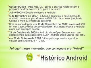* Outubro/2003 – Palo Alto/CA – Surge a Startup Android com a
  proposta de desenvolver S.O. para a celulares.
* Julho/2005 o Google comprou a Android.
* 5 de Novembro de 2007 - o Google anunciou o nascimento do
  Android como uma plataforma. A OHA foi criada, uma junção do
  Google e mais 33 empresas parceiras
* Uma semana depois, em 12 de Novembro de 2007, o Android SDK
  foi mostrado a vários desenvolvedores, mas nessa época o Android
  ainda não era Open Source.
* 21 de Outubro de 2008 o Android virou Open Source, com seu
  código sendo publicado como AOSP (Android Open Source Project).
* em 22 de Outubro de 2008 foi lançado o primeiro aparelho
  celular com Android, o HTC G1.


 Foi aqui, nesse momento, que começou a era “Móvel”


                         *
 