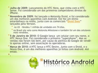 * Julho de 2009: Lançamento do HTC Hero, que vinha com o HTC
  Sense. Foi considerado um dos primeiros competidores diretos do
  iPhone.
* Novembro de 2009: foi lançado o Motorola Droid, e foi considerado
  um dos melhores aparelhos com Android. Ele fez um ótimo
  estardalhaço na mídia, junto com os comerciais “Droid Does”
  lançados pela Verizon.
  * no US -Vendeu 1 milhão de unidades em 74 dias.
  * no Brasil ele veio como Motorola Milestone e também foi um dos celulares
    mais vendidos.
* 5 de Janeiro de 2010: O Google lança   um celular com seu nome, o
  HTC Nexus One. Foi considerado o primeiro “superphone”. Mas as
  vendas não foram tão bem, por causa da política do Google de vendê-
  lo apenas online, sem associação às operadoras.
* Março de 2010: A HTC lança o HTC Desire. Junto com o Droid, e o
  Nexus One, é um dos melhores aparelhos já feitos com Android. Até
  entao.
*.

                            *
 