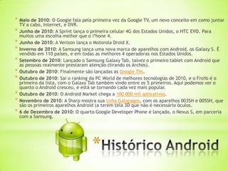 * Maio de 2010: O Google fala pela primeira vez da Google TV, um novo conceito em como juntar
    TV a cabo, Internet, e DVR.
*   Junho de 2010: A Sprint lança o primeira celular 4G dos Estados Unidos, o HTC EVO. Para
    muitos uma escolha melhor que o i*hone 4.
*   Junho de 2010: A Verizon lança o Motorola Droid X.
*   Inverno de 2010: A Samsung lança uma nova marca de aparelhos com Android, os Galaxy S. É
    vendido em 110 países, e em todas as melhores 4 operadoras nos Estados Unidos.
*   Setembro de 2010: Lançado o Samsung Galaxy Tab, talvez o primeiro tablet com Android que
    as pessoas realmente prestaram atenção (tirando os Archos).
*   Outubro de 2010: Finalmente são lançadas as Google TVs.
*   Outubro de 2010: Sai o ranking da PC World de melhores tecnologias de 2010, e o FroYo é o
    primeiro da lista, com o Galaxy Tab também vindo entre os 5 primeiros. Aqui podemos ver o
    quanto o Android cresceu, e está se tornando cada vez mais popular.
*   Outubro de 2010: O Android Market chega a 100 000 mil aplicativos.
*   Novembro de 2010: A Sharp mostra sua linha Galapagos, com os aparelhos 003SH e 005SH, que
    são os primeiros aparelhos Android (a terem tela 3D que não é necessário óculos.
*   6 de Dezembro de 2010: O quarto Google Developer Phone é lançado, o Nexus S, em parceria
    com a Samsung.




                                   *
 