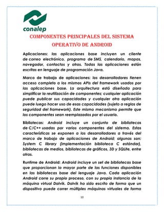 Componentes principales del sistema
                operativo de Android
Aplicaciones: las aplicaciones base incluyen un cliente
de correo electrónico, programa de SMS, calendario, mapas,
navegador, contactos y otros. Todas las aplicaciones están
escritas en lenguaje de programación Java.

Marco de trabajo de aplicaciones: los desarrolladores tienen
acceso completo a los mismos APIs del framework usados por
las aplicaciones base. La arquitectura está diseñada para
simplificar la reutilización de componentes; cualquier aplicación
puede publicar sus capacidades y cualquier otra aplicación
puede luego hacer uso de esas capacidades (sujeto a reglas de
seguridad del framework). Este mismo mecanismo permite que
los componentes sean reemplazados por el usuario.

Bibliotecas: Android incluye un conjunto de bibliotecas
de C/C++ usadas por varios componentes del sistema. Estas
características se exponen a los desarrolladores a través del
marco de trabajo de aplicaciones de Android; algunas son:
System C library (implementación biblioteca C estándar),
bibliotecas de medios, bibliotecas de gráficos, 3D y SQLite, entre
otras.

Runtime de Android: Android incluye un set de bibliotecas base
que proporcionan la mayor parte de las funciones disponibles
en las bibliotecas base del lenguaje Java. Cada aplicación
Android corre su propio proceso, con su propia instancia de la
máquina virtual Dalvik. Dalvik ha sido escrito de forma que un
dispositivo puede correr múltiples máquinas virtuales de forma

                                10
 