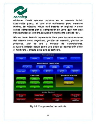 eficiente. Dalvik ejecuta archivos en el formato Dalvik
Executable (.dex), el cual está optimizado para memoria
mínima. La Máquina Virtual está basada en registros y corre
clases compiladas por el compilador de Java que han sido
transformadas al formato.dex por la herramienta incluida "dx".

Núcleo Linux: Android depende de Linux para los servicios base
del sistema como seguridad, gestión de memoria, gestión de
procesos, pila de red y modelo de controladores.
El núcleo también actúa como una capa de abstracción entre
el hardware y el resto de la pila de software.




              Fig.1.4 Componentes del android


                              11
 