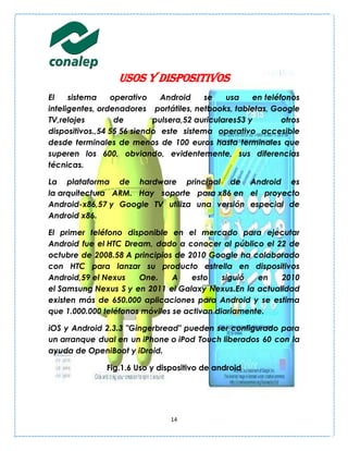 Usos y dispositivos
El    sistema    operativo    Android    se    usa    en teléfonos
inteligentes, ordenadores portátiles, netbooks, tabletas, Google
TV,relojes        de        pulsera,52 auriculares53 y        otros
dispositivos.,54 55 56 siendo este sistema operativo accesible
desde terminales de menos de 100 euros hasta terminales que
superen los 600, obviando, evidentemente, sus diferencias
técnicas.

La plataforma de hardware principal de Android es
la arquitectura ARM. Hay soporte para x86 en el proyecto
Android-x86,57 y Google TV utiliza una versión especial de
Android x86.

El primer teléfono disponible en el mercado para ejecutar
Android fue el HTC Dream, dado a conocer al público el 22 de
octubre de 2008.58 A principios de 2010 Google ha colaborado
con HTC para lanzar su producto estrella en dispositivos
Android,59 el Nexus    One.     A    esto    siguió  en  2010
el Samsung Nexus S y en 2011 el Galaxy Nexus.En la actualidad
existen más de 650.000 aplicaciones para Android y se estima
que 1.000.000 teléfonos móviles se activan diariamente.

iOS y Android 2.3.3 "Gingerbread" pueden ser configurado para
un arranque dual en un iPhone o iPod Touch liberados 60 con la
ayuda de OpeniBoot y iDroid.

               Fig.1.6 Uso y dispositivo de android




                                14
 
