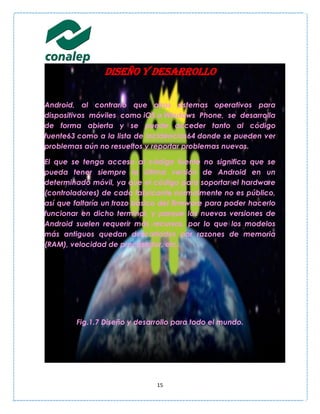 Diseño y desarrollo

Android, al contrario que otros sistemas operativos para
dispositivos móviles como iOS o Windows Phone, se desarrolla
de forma abierta y se puede acceder tanto al código
fuente63 como a la lista de incidencias64 donde se pueden ver
problemas aún no resueltos y reportar problemas nuevos.

El que se tenga acceso al código fuente no significa que se
pueda tener siempre la última versión de Android en un
determinado móvil, ya que el código para soportar el hardware
(controladores) de cada fabricante normalmente no es público,
así que faltaría un trozo básico del firmware para poder hacerlo
funcionar en dicho terminal, y porque las nuevas versiones de
Android suelen requerir más recursos, por lo que los modelos
más antiguos quedan descartados por razones de memoria
(RAM), velocidad de procesador, etc.




        Fig.1.7 Diseño y desarrollo para todo el mundo.




                               15
 