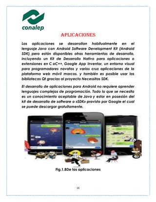 Aplicaciones
Las aplicaciones se desarrollan habitualmente en el
lenguaje Java con Android Software Development Kit (Android
SDK), pero están disponibles otras herramientas de desarrollo,
incluyendo un Kit de Desarrollo Nativo para aplicaciones o
extensiones en C oC++, Google App Inventor, un entorno visual
para programadores novatos y varios cruz aplicaciones de la
plataforma web móvil marcos. y también es posible usar las
bibliotecas Qt gracias al proyecto Necessitas SDK.

El desarrollo de aplicaciones para Android no requiere aprender
lenguajes complejos de programación. Todo lo que se necesita
es un conocimiento aceptable de Java y estar en posesión del
kit de desarrollo de software o «SDK» provisto por Google el cual
se puede descargar gratuitamente.




                   Fig.1.8De las aplicaciones




                               16
 