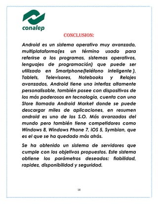 CONCLUSION:
Android es un sistema operativo muy avanzado,
multiplataforma(es un término usado para
referirse a los programas, sistemas operativos,
lenguajes de programación) que puede ser
utilizado en Smartphone(teléfono inteligente ),
Tablets,   Televisores, Notebooks    y    Relojes
avanzados, Android tiene una interfaz altamente
personalisable, también posee con dispositivos de
los más poderosos en tecnología, cuenta con una
Store llamada Android Market donde se puede
descargar miles de aplicaciones, en resumen
android es uno de los S.O. Más avanzados del
mundo pero también tiene competidores como
Windows 8, Windows Phone 7, iOS 5, Symbian, que
es el que se ha quedado más atrás.
Se ha obtenido un sistema de servidores que
cumple con los objetivos propuestos. Este sistema
obtiene los parámetros deseados: fiabilidad,
rapidez, disponibilidad y seguridad.




                       18
 