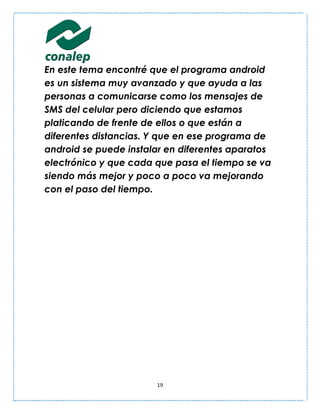 En este tema encontré que el programa android
es un sistema muy avanzado y que ayuda a las
personas a comunicarse como los mensajes de
SMS del celular pero diciendo que estamos
platicando de frente de ellos o que están a
diferentes distancias. Y que en ese programa de
android se puede instalar en diferentes aparatos
electrónico y que cada que pasa el tiempo se va
siendo más mejor y poco a poco va mejorando
con el paso del tiempo.




                       19
 