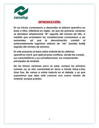 Introducción:
En los inicios comenzaron a desarrollar el sistema operativo en
base a hitos, milestone en inglés, así que las primeras versiones
se llamaban simplemente “M” seguido del número de hito. A
medida que avanzaban las compilaciones comenzaron a ser
semanales,      así  que     la   denominación      cambió     al
extremadamente ingenioso sistema de “wb” (weekly build)
seguido del número de semana.

En este proyecto se basa sobre android de los sistemas
operativos móvil, que aplicaciones contiene, donde fue creado,
sus características y sus actualizaciones, los componentes
principales de Android.

De las futuras versiones poco se sabe, aunque los primeros
rumores ya se han comentado en torno a Kandy Kane o Key
Lime Pye. No vamos a entrar todavía en el debate, y es que
suponemos que lejos está conocer una nueva versión de
Android, aunque puestos.




                                2
 