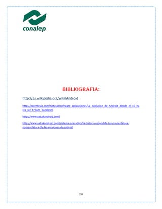 BIBLIOGRAFIA:
http://es.wikipedia.org/wiki/Android
http://parentesis.com/noticias/software_aplicaciones/La_evolucion_de_Android_desde_el_10_ha
sta_Ice_Cream_Sandwich

http://www.xatakandroid.com/

http://www.xatakandroid.com/sistema-operativo/la-historia-escondida-tras-la-pastelosa-
nomenclatura-de-las-versiones-de-android




                                              20
 