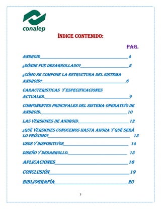 Índice contenido:

                                                Pag.
Android__________________________________________4

¿DÓNDE FUE DESARROLLADo?_______________________5

¿CÓMO SE COMPONE LA ESTRUCTURA DEL SISTEMA
ANDROID?________________________________________6

CARACTERISTICAS Y ESPECIFICACIONES
ACTUALES.________________________________________9

Componentes principales del sistema operativo de
Android._________________________________________10

Las versiones de Android.________________________12

¿Qué versiones conocemos hasta ahora y qué será
lo próximo?_______________________________________ 13
Usos y dispositivos_______________________________ 14

Diseño y desarrollo.____________________________ 15

Aplicaciones_______________________________16
Conclusión__________________________________19
Bibliografía_______________________________20

                          3
 