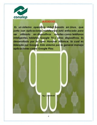 Android
 Es un sistema operativo móvil basado en Linux, que
junto con aplicaciones middleware está enfocado para
ser utilizado en dispositivos móviles como teléfonos
inteligentes, tabletas, Google TV y otros dispositivos. Es
desarrollado por la Open Handset Alliance, la cual es
liderada por Google. Este sistema por lo general maneja
aplicaciones como Google Play.




                       Fig. 1.1 Android




                              4
 