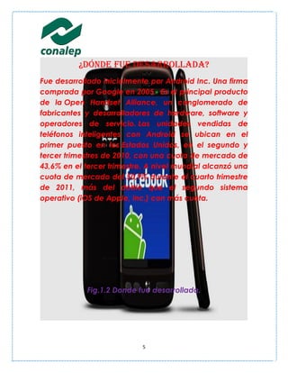 ¿DÓNDE FUE DESARROLLADA?
Fue desarrollado inicialmente por Android Inc. Una firma
comprada por Google en 2005. Es el principal producto
de la Open Handset Alliance, un conglomerado de
fabricantes y desarrolladores de hardware, software y
operadores de servicio. Las unidades vendidas de
teléfonos inteligentes con Android se ubican en el
primer puesto en los Estados Unidos, en el segundo y
tercer trimestres de 2010, con una cuota de mercado de
43,6% en el tercer trimestre. A nivel mundial alcanzó una
cuota de mercado del 50,9% durante el cuarto trimestre
de 2011, más del doble que el segundo sistema
operativo (iOS de Apple, Inc.) con más cuota.




            Fig.1.2 Donde fue desarrollada.




                            5
 