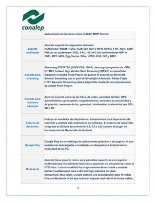 aplicaciones de terceros como el J2ME MIDP Runner.



                Android soporta los siguientes formatos
 Soporte        multimedia: WebM, H.263, H.264 (en 3GP o MP4), MPEG-4 SP, AMR, AMR-
multimedia      WB (en un contenedor 3GP), AAC, HE-AAC (en contenedores MP4 o
                3GP), MP3, MIDI, Ogg Vorbis, WAV, JPEG, PNG, GIF y BMP.



                Streaming RTP/RTSP (3GPP PSS, ISMA), descarga progresiva de HTML
                (HTML5 <video> tag). Adobe Flash Streaming (RTMP) es soportado
Soporte para    mediante el Adobe Flash Player. Se planea el soporte de Microsoft
 streaming      Smooth Streaming con el port de Silverlight a Android. Adobe Flash
                HTTP Dynamic Streaming estará disponible mediante una actualización
                de Adobe Flash Player.



                Android soporta cámaras de fotos, de vídeo, pantallas táctiles, GPS,
Soporte para
                acelerómetros, giroscopios, magnetómetros, sensores de proximidad y
 hardware
                de presión,, sensores de luz, gamepad, termómetro, aceleración por GPU
 adicional
                2D y 3D.



                Incluye un emulador de dispositivos, herramientas para depuración de
Entorno de      memoria y análisis del rendimiento del software. El entorno de desarrollo
desarrollo      integrado es Eclipse (actualmente 3.4, 3.5 o 3.6) usando el plugin de
                Herramientas de Desarrollo de Android.



                Google Play es un catálogo de aplicaciones gratuitas o de pago en el que
Google Play     pueden ser descargadas e instaladas en dispositivos Android sin la
                necesidad de un PC.



                Android tiene soporte nativo para pantallas capacitivas con soporte
                multi-táctil que inicialmente hicieron su aparición en dispositivos como el
                HTC Hero. La funcionalidad fue originalmente desactivada a nivel de
 Multi-táctil
                kernel (posiblemente para evitar infringir patentes de otras
                compañías). Más tarde, Google publicó una actualización para el Nexus
                One y el Motorola Droid que activa el soporte multi-táctil de forma nativa.


                                           8
 