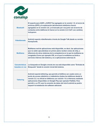 El soporte para A2DF y AVRCP fue agregado en la versión 1.5; el envío de
                  archivos (OPP) y la exploración del directorio telefónico fueron
  Bluetooth       agregados en la versión 2.0; y el marcado por voz junto con el envío de
                  contactos entre teléfonos lo fueron en la versión 2.2.</ref> Los cambios
                  incluyeron:



                  Android soporta videollamada a través de Google Talk desde su versión
Videollamada
                  HoneyComb.



                  Multitarea real de aplicaciones está disponible, es decir, las aplicaciones
                  que no estén ejecutándose en primer plano reciben ciclos de reloj, a
  Multitarea      diferencia de otros sistemas de la competencia en la que la multitarea es
                  congelada (Como por ejemplo iOS, en el que la multitarea se limita a
                  servicios internos del sistema y no a aplicaciones externas) 5)



Características   La búsqueda en Google a través de voz está disponible como "Entrada de
basadas en voz    Búsqueda" desde la versión inicial del sistema.



                  Android soporta tethering, que permite al teléfono ser usado como un
                  punto de acceso alámbrico o inalámbrico (todos los teléfonos desde la
                  versión 2.2, no oficial en teléfonos con versión 1.6 o inferiores mediante
  Tethering
                  aplicaciones disponibles en Google Play (por ejemplo PdaNet). Para
                  permitir a un PC usar la conexión de datos del móvil android se podría
                  requerir la instalación de software adicional.




                                             9
 