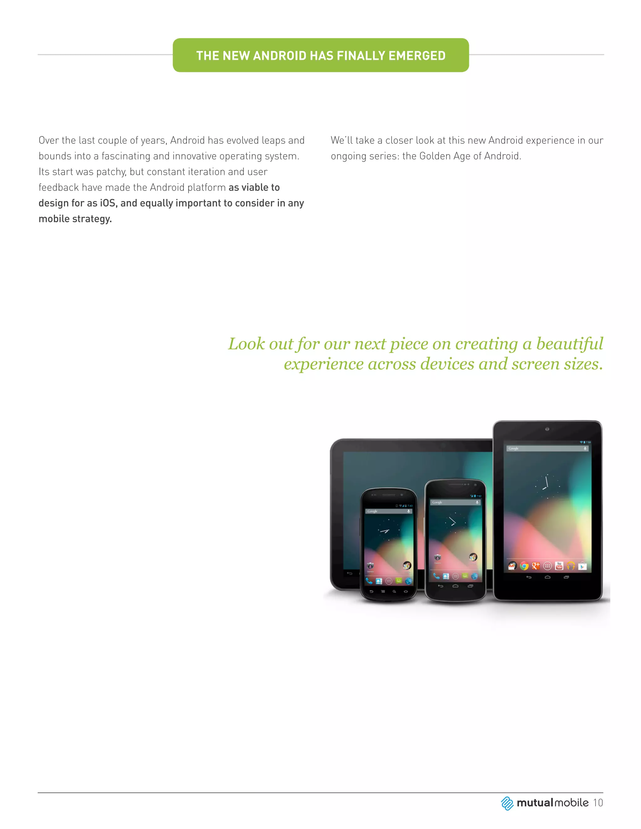THE NEW ANDROID HAS FINALLY EMERGED




Over the last couple of years, Android has evolved leaps and   We’ll take a closer look at this new Android experience in our
bounds into a fascinating and innovative operating system.     ongoing series: the Golden Age of Android.
Its start was patchy, but constant iteration and user
feedback have made the Android platform as viable to
design for as iOS, and equally important to consider in any
mobile strategy.




                                          Look out for our next piece on creating a beautiful
                                                 experience across devices and screen sizes.




                                                                                                                          10
 